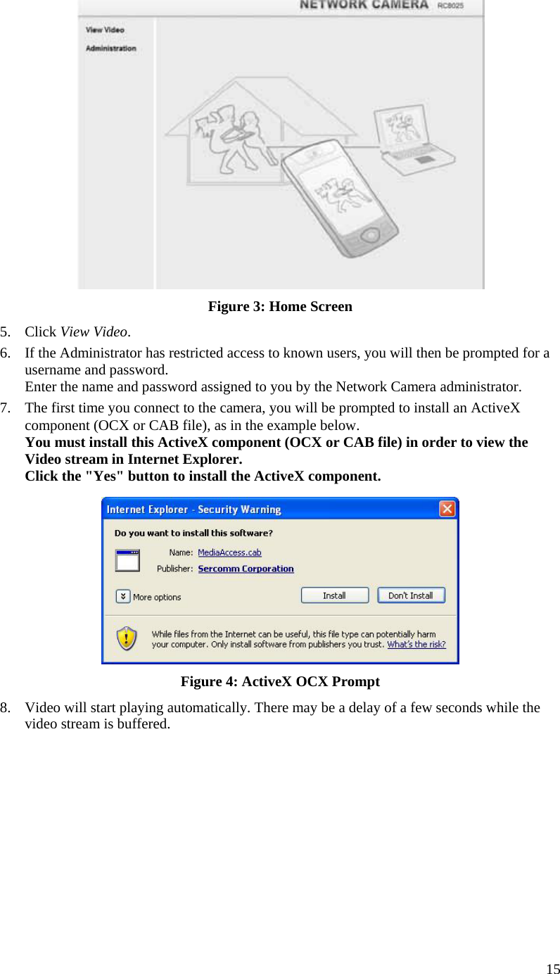  15  Figure 3: Home Screen 5. Click View Video. 6. If the Administrator has restricted access to known users, you will then be prompted for a username and password.  Enter the name and password assigned to you by the Network Camera administrator. 7. The first time you connect to the camera, you will be prompted to install an ActiveX component (OCX or CAB file), as in the example below. You must install this ActiveX component (OCX or CAB file) in order to view the Video stream in Internet Explorer. Click the &quot;Yes&quot; button to install the ActiveX component.  Figure 4: ActiveX OCX Prompt 8. Video will start playing automatically. There may be a delay of a few seconds while the video stream is buffered.  