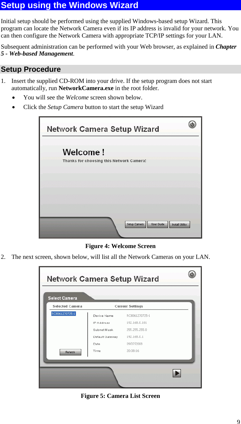  9 Setup using the Windows Wizard Initial setup should be performed using the supplied Windows-based setup Wizard. This program can locate the Network Camera even if its IP address is invalid for your network. You can then configure the Network Camera with appropriate TCP/IP settings for your LAN.  Subsequent administration can be performed with your Web browser, as explained in Chapter 5 - Web-based Management. Setup Procedure 1.  Insert the supplied CD-ROM into your drive. If the setup program does not start automatically, run NetworkCamera.exe in the root folder.  •  You will see the Welcome screen shown below. •  Click the Setup Camera button to start the setup Wizard  Figure 4: Welcome Screen 2.  The next screen, shown below, will list all the Network Cameras on your LAN.   Figure 5: Camera List Screen 