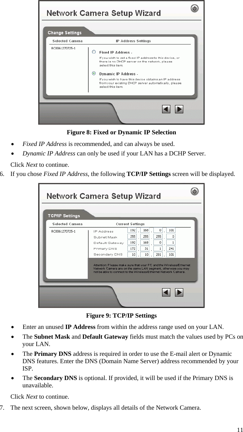 11  Figure 8: Fixed or Dynamic IP Selection •  Fixed IP Address is recommended, and can always be used. •  Dynamic IP Address can only be used if your LAN has a DCHP Server. Click Next to continue. 6.  If you chose Fixed IP Address, the following TCP/IP Settings screen will be displayed.   Figure 9: TCP/IP Settings •  Enter an unused IP Address from within the address range used on your LAN. •  The Subnet Mask and Default Gateway fields must match the values used by PCs on your LAN. •  The Primary DNS address is required in order to use the E-mail alert or Dynamic DNS features. Enter the DNS (Domain Name Server) address recommended by your ISP. •  The Secondary DNS is optional. If provided, it will be used if the Primary DNS is unavailable. Click Next to continue. 7.  The next screen, shown below, displays all details of the Network Camera.  