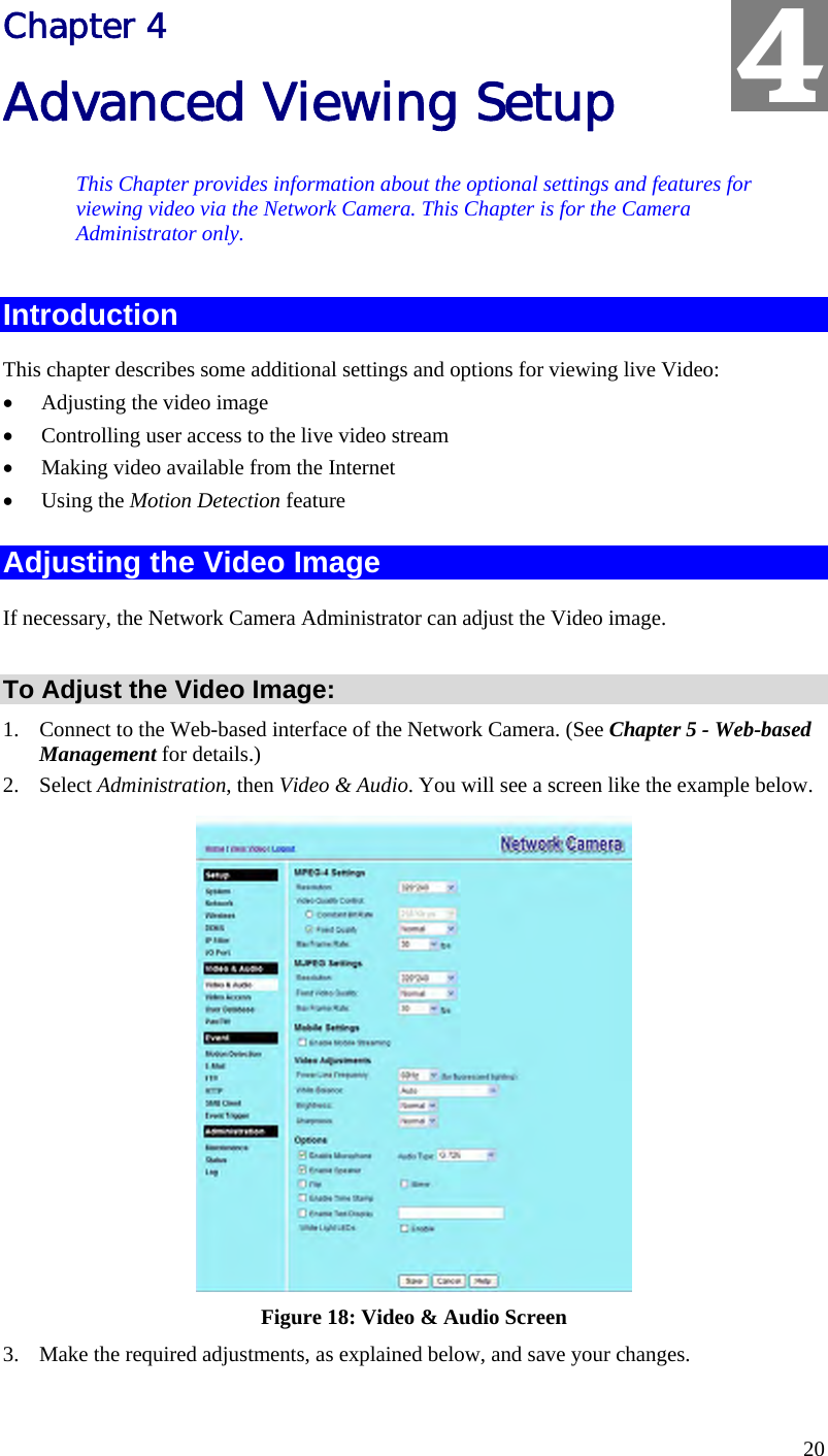  20 Chapter 4 Advanced Viewing Setup This Chapter provides information about the optional settings and features for viewing video via the Network Camera. This Chapter is for the Camera Administrator only. Introduction This chapter describes some additional settings and options for viewing live Video: •  Adjusting the video image •  Controlling user access to the live video stream •  Making video available from the Internet •  Using the Motion Detection feature Adjusting the Video Image If necessary, the Network Camera Administrator can adjust the Video image.   To Adjust the Video Image: 1.  Connect to the Web-based interface of the Network Camera. (See Chapter 5 - Web-based Management for details.) 2. Select Administration, then Video &amp; Audio. You will see a screen like the example below.  Figure 18: Video &amp; Audio Screen 3.  Make the required adjustments, as explained below, and save your changes. 4 