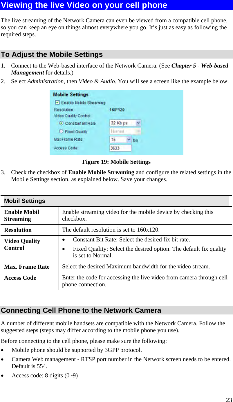  23 Viewing the live Video on your cell phone The live streaming of the Network Camera can even be viewed from a compatible cell phone, so you can keep an eye on things almost everywhere you go. It’s just as easy as following the required steps.  To Adjust the Mobile Settings 1.  Connect to the Web-based interface of the Network Camera. (See Chapter 5 - Web-based Management for details.) 2. Select Administration, then Video &amp; Audio. You will see a screen like the example below.  Figure 19: Mobile Settings 3.  Check the checkbox of Enable Mobile Streaming and configure the related settings in the Mobile Settings section, as explained below. Save your changes.  Mobil Settings Enable Mobil Streaming  Enable streaming video for the mobile device by checking this checkbox. Resolution The default resolution is set to 160x120. Video Quality Control •  Constant Bit Rate: Select the desired fix bit rate.  •  Fixed Quality: Select the desired option. The default fix quality is set to Normal. Max. Frame Rate  Select the desired Maximum bandwidth for the video stream.  Access Code  Enter the code for accessing the live video from camera through cell phone connection.  Connecting Cell Phone to the Network Camera A number of different mobile handsets are compatible with the Network Camera. Follow the suggested steps (steps may differ according to the mobile phone you use). Before connecting to the cell phone, please make sure the following: •  Mobile phone should be supported by 3GPP protocol. •  Camera Web management - RTSP port number in the Network screen needs to be entered. Default is 554. •  Access code: 8 digits (0~9) 