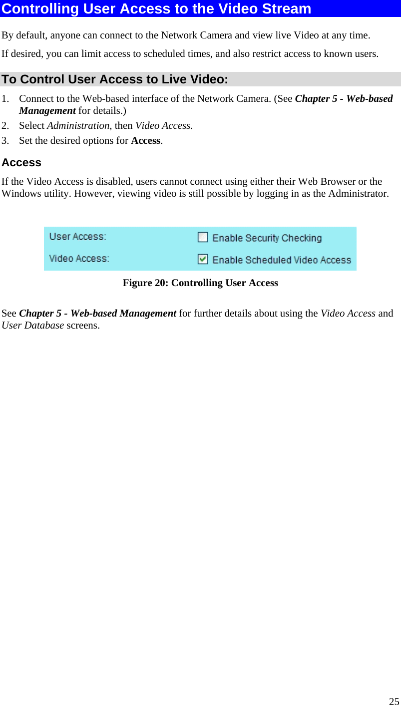  25 Controlling User Access to the Video Stream By default, anyone can connect to the Network Camera and view live Video at any time. If desired, you can limit access to scheduled times, and also restrict access to known users. To Control User Access to Live Video: 1.  Connect to the Web-based interface of the Network Camera. (See Chapter 5 - Web-based Management for details.) 2. Select Administration, then Video Access.  3.  Set the desired options for Access. Access If the Video Access is disabled, users cannot connect using either their Web Browser or the Windows utility. However, viewing video is still possible by logging in as the Administrator.   Figure 20: Controlling User Access See Chapter 5 - Web-based Management for further details about using the Video Access and User Database screens.   