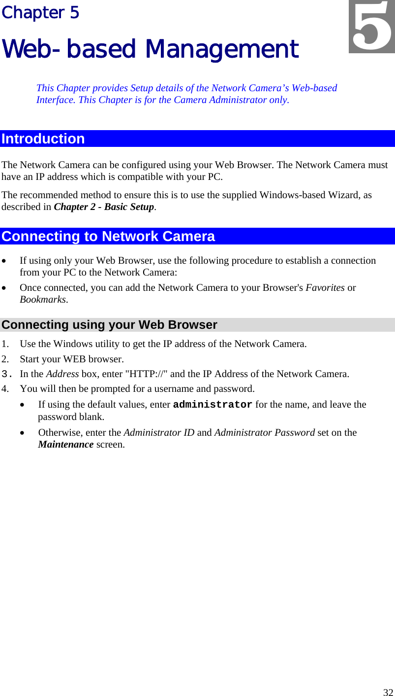  32 Chapter 5 Web-based Management This Chapter provides Setup details of the Network Camera’s Web-based Interface. This Chapter is for the Camera Administrator only. Introduction The Network Camera can be configured using your Web Browser. The Network Camera must have an IP address which is compatible with your PC. The recommended method to ensure this is to use the supplied Windows-based Wizard, as described in Chapter 2 - Basic Setup. Connecting to Network Camera •  If using only your Web Browser, use the following procedure to establish a connection from your PC to the Network Camera: •  Once connected, you can add the Network Camera to your Browser&apos;s Favorites or Bookmarks. Connecting using your Web Browser 1.  Use the Windows utility to get the IP address of the Network Camera. 2.  Start your WEB browser. 3. In the Address box, enter &quot;HTTP://&quot; and the IP Address of the Network Camera.  4.  You will then be prompted for a username and password. •  If using the default values, enter administrator for the name, and leave the password blank. •  Otherwise, enter the Administrator ID and Administrator Password set on the Maintenance screen.  5 