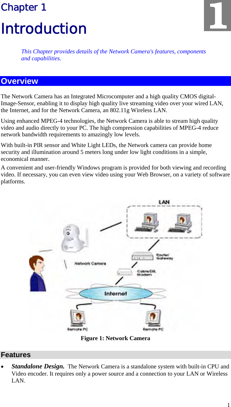  1 Chapter 1 Introduction This Chapter provides details of the Network Camera&apos;s features, components and capabilities. Overview The Network Camera has an Integrated Microcomputer and a high quality CMOS digital-Image-Sensor, enabling it to display high quality live streaming video over your wired LAN, the Internet, and for the Network Camera, an 802.11g Wireless LAN. Using enhanced MPEG-4 technologies, the Network Camera is able to stream high quality video and audio directly to your PC. The high compression capabilities of MPEG-4 reduce network bandwidth requirements to amazingly low levels.  With built-in PIR sensor and White Light LEDs, the Network camera can provide home security and illumination around 5 meters long under low light conditions in a simple, economical manner. A convenient and user-friendly Windows program is provided for both viewing and recording video. If necessary, you can even view video using your Web Browser, on a variety of software platforms.    Figure 1: Network Camera Features •  Standalone Design.  The Network Camera is a standalone system with built-in CPU and Video encoder. It requires only a power source and a connection to your LAN or Wireless LAN. 1 