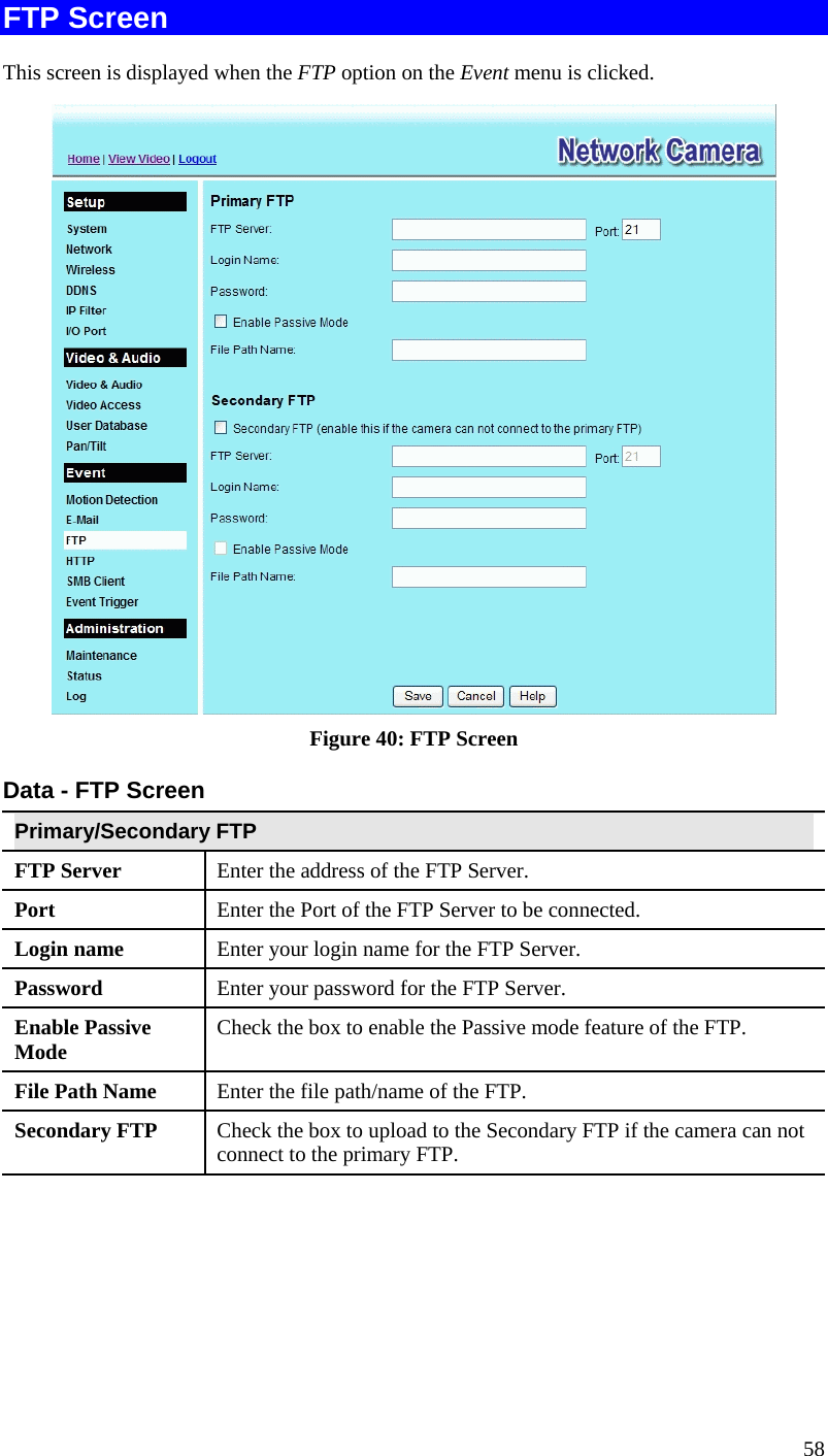 58 FTP Screen This screen is displayed when the FTP option on the Event menu is clicked.  Figure 40: FTP Screen Data - FTP Screen Primary/Secondary FTP FTP Server   Enter the address of the FTP Server. Port  Enter the Port of the FTP Server to be connected. Login name  Enter your login name for the FTP Server. Password  Enter your password for the FTP Server. Enable Passive Mode  Check the box to enable the Passive mode feature of the FTP. File Path Name  Enter the file path/name of the FTP. Secondary FTP  Check the box to upload to the Secondary FTP if the camera can not connect to the primary FTP.    