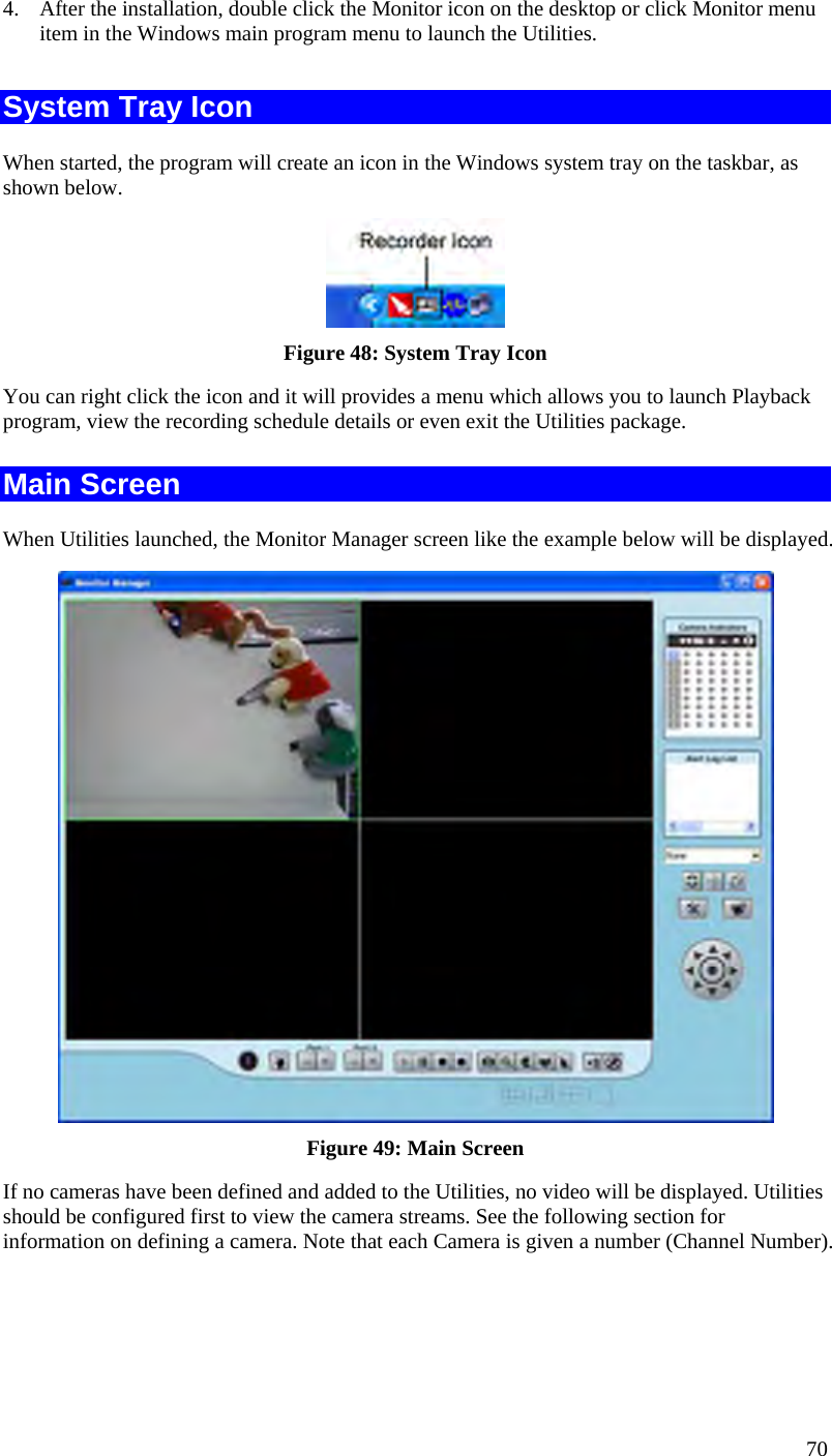  70 4.  After the installation, double click the Monitor icon on the desktop or click Monitor menu item in the Windows main program menu to launch the Utilities.  System Tray Icon When started, the program will create an icon in the Windows system tray on the taskbar, as shown below.  Figure 48: System Tray Icon You can right click the icon and it will provides a menu which allows you to launch Playback program, view the recording schedule details or even exit the Utilities package. Main Screen When Utilities launched, the Monitor Manager screen like the example below will be displayed.  Figure 49: Main Screen If no cameras have been defined and added to the Utilities, no video will be displayed. Utilities should be configured first to view the camera streams. See the following section for information on defining a camera. Note that each Camera is given a number (Channel Number). 