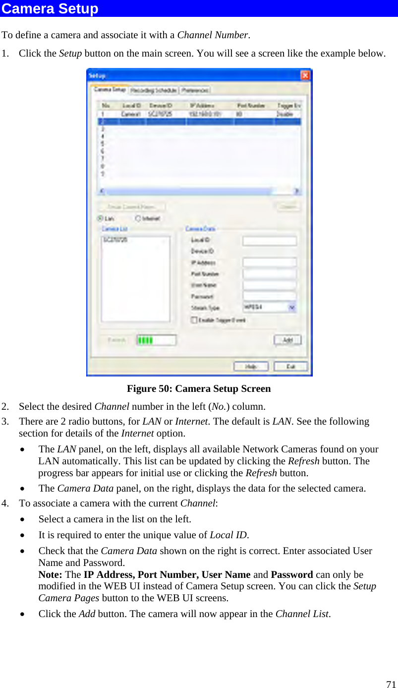  71 Camera Setup To define a camera and associate it with a Channel Number. 1. Click the Setup button on the main screen. You will see a screen like the example below.  Figure 50: Camera Setup Screen 2.  Select the desired Channel number in the left (No.) column. 3.  There are 2 radio buttons, for LAN or Internet. The default is LAN. See the following section for details of the Internet option. •  The LAN panel, on the left, displays all available Network Cameras found on your LAN automatically. This list can be updated by clicking the Refresh button. The progress bar appears for initial use or clicking the Refresh button.  •  The Camera Data panel, on the right, displays the data for the selected camera. 4.  To associate a camera with the current Channel: •  Select a camera in the list on the left.  •  It is required to enter the unique value of Local ID. •  Check that the Camera Data shown on the right is correct. Enter associated User Name and Password. Note: The IP Address, Port Number, User Name and Password can only be modified in the WEB UI instead of Camera Setup screen. You can click the Setup Camera Pages button to the WEB UI screens.  •  Click the Add button. The camera will now appear in the Channel List. 