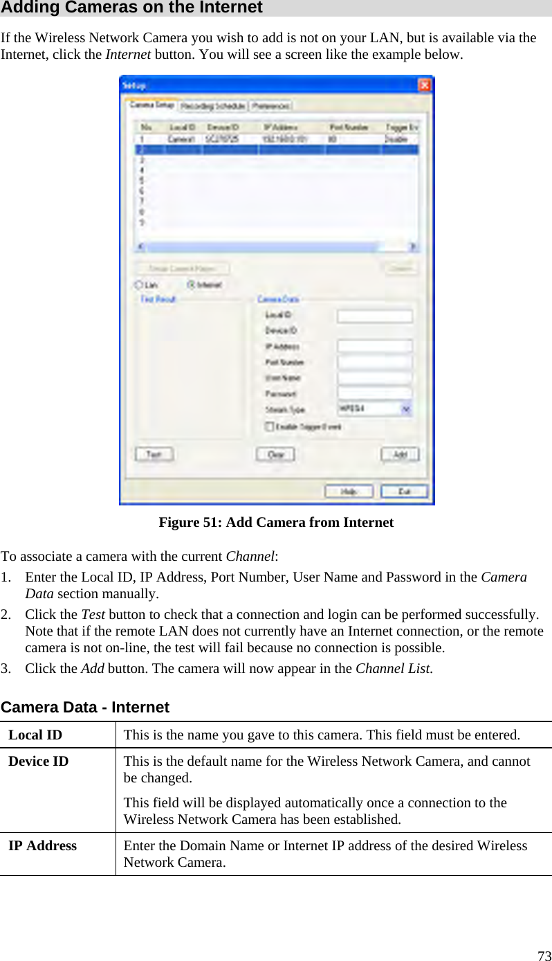  73 Adding Cameras on the Internet If the Wireless Network Camera you wish to add is not on your LAN, but is available via the Internet, click the Internet button. You will see a screen like the example below.  Figure 51: Add Camera from Internet To associate a camera with the current Channel: 1.  Enter the Local ID, IP Address, Port Number, User Name and Password in the Camera Data section manually.  2. Click the Test button to check that a connection and login can be performed successfully. Note that if the remote LAN does not currently have an Internet connection, or the remote camera is not on-line, the test will fail because no connection is possible. 3. Click the Add button. The camera will now appear in the Channel List. Camera Data - Internet Local ID  This is the name you gave to this camera. This field must be entered. Device ID  This is the default name for the Wireless Network Camera, and cannot be changed.  This field will be displayed automatically once a connection to the Wireless Network Camera has been established. IP Address  Enter the Domain Name or Internet IP address of the desired Wireless Network Camera. 