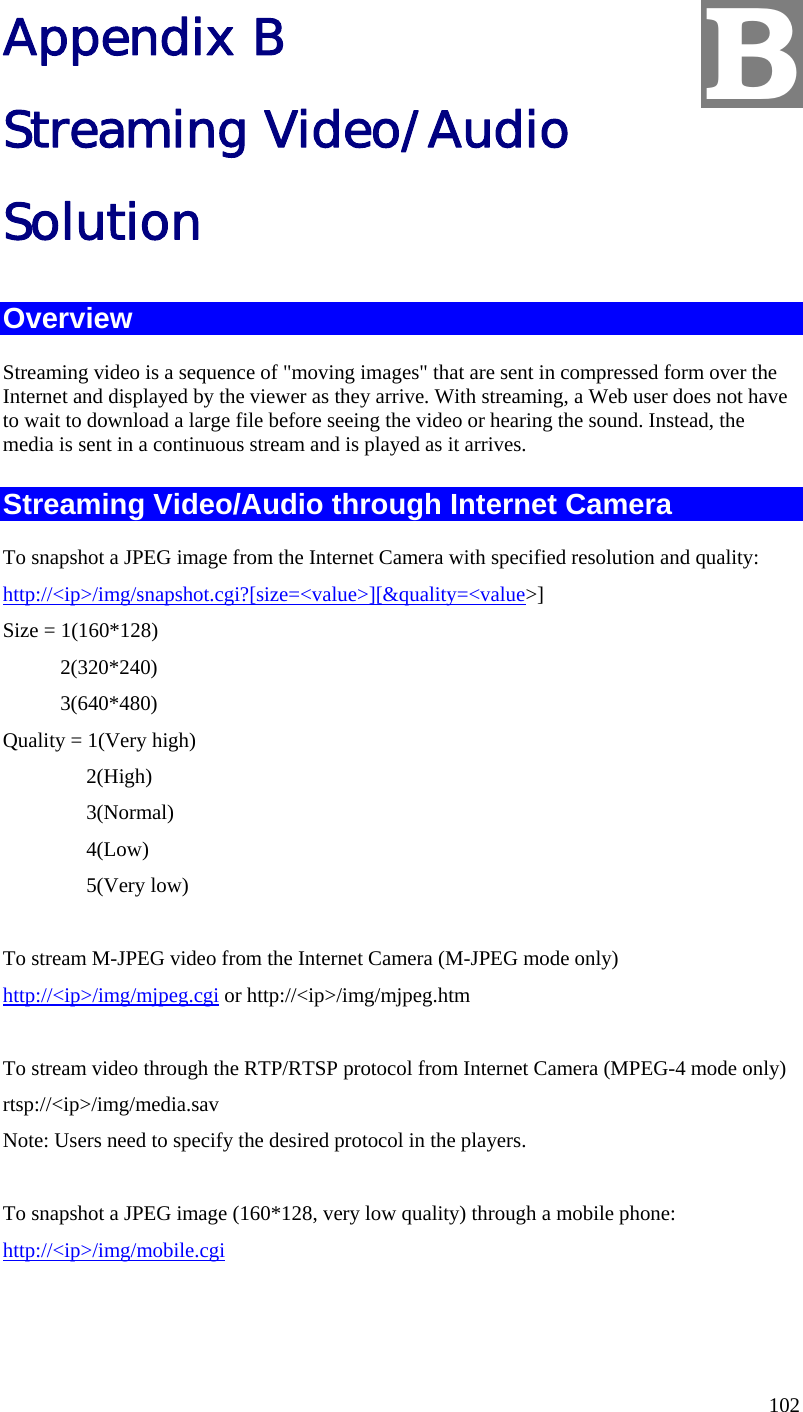  102 Appendix B Streaming Video/Audio Solution Overview Streaming video is a sequence of &quot;moving images&quot; that are sent in compressed form over the Internet and displayed by the viewer as they arrive. With streaming, a Web user does not have to wait to download a large file before seeing the video or hearing the sound. Instead, the media is sent in a continuous stream and is played as it arrives.  Streaming Video/Audio through Internet Camera To snapshot a JPEG image from the Internet Camera with specified resolution and quality: http://&lt;ip&gt;/img/snapshot.cgi?[size=&lt;value&gt;][&amp;quality=&lt;value&gt;] Size = 1(160*128)            2(320*240)            3(640*480) Quality = 1(Very high)                 2(High)                 3(Normal)                 4(Low)                 5(Very low)        To stream M-JPEG video from the Internet Camera (M-JPEG mode only) http://&lt;ip&gt;/img/mjpeg.cgi or http://&lt;ip&gt;/img/mjpeg.htm  To stream video through the RTP/RTSP protocol from Internet Camera (MPEG-4 mode only) rtsp://&lt;ip&gt;/img/media.sav Note: Users need to specify the desired protocol in the players.  To snapshot a JPEG image (160*128, very low quality) through a mobile phone: http://&lt;ip&gt;/img/mobile.cgi   B 