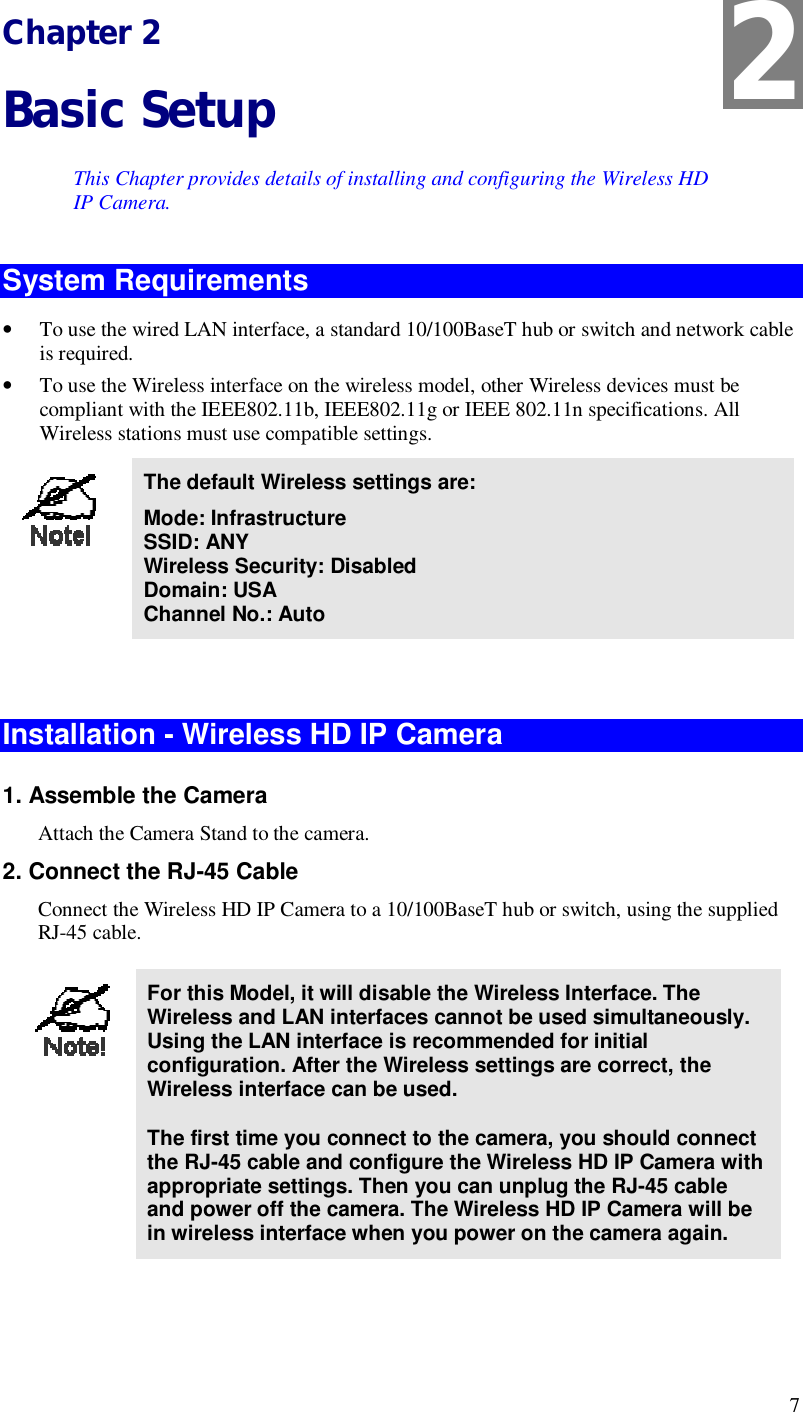  7 Chapter 2 Basic Setup This Chapter provides details of installing and configuring the Wireless HD IP Camera. System Requirements • To use the wired LAN interface, a standard 10/100BaseT hub or switch and network cable is required.  • To use the Wireless interface on the wireless model, other Wireless devices must be compliant with the IEEE802.11b, IEEE802.11g or IEEE 802.11n specifications. All Wireless stations must use compatible settings.  The default Wireless settings are: Mode: Infrastructure SSID: ANY  Wireless Security: Disabled Domain: USA Channel No.: Auto   Installation - Wireless HD IP Camera 1. Assemble the Camera Attach the Camera Stand to the camera. 2. Connect the RJ-45 Cable Connect the Wireless HD IP Camera to a 10/100BaseT hub or switch, using the supplied  RJ-45 cable.   For this Model, it will disable the Wireless Interface. The Wireless and LAN interfaces cannot be used simultaneously. Using the LAN interface is recommended for initial configuration. After the Wireless settings are correct, the Wireless interface can be used.  The first time you connect to the camera, you should connect the RJ-45 cable and configure the Wireless HD IP Camera with appropriate settings. Then you can unplug the RJ-45 cable and power off the camera. The Wireless HD IP Camera will be in wireless interface when you power on the camera again.  2 