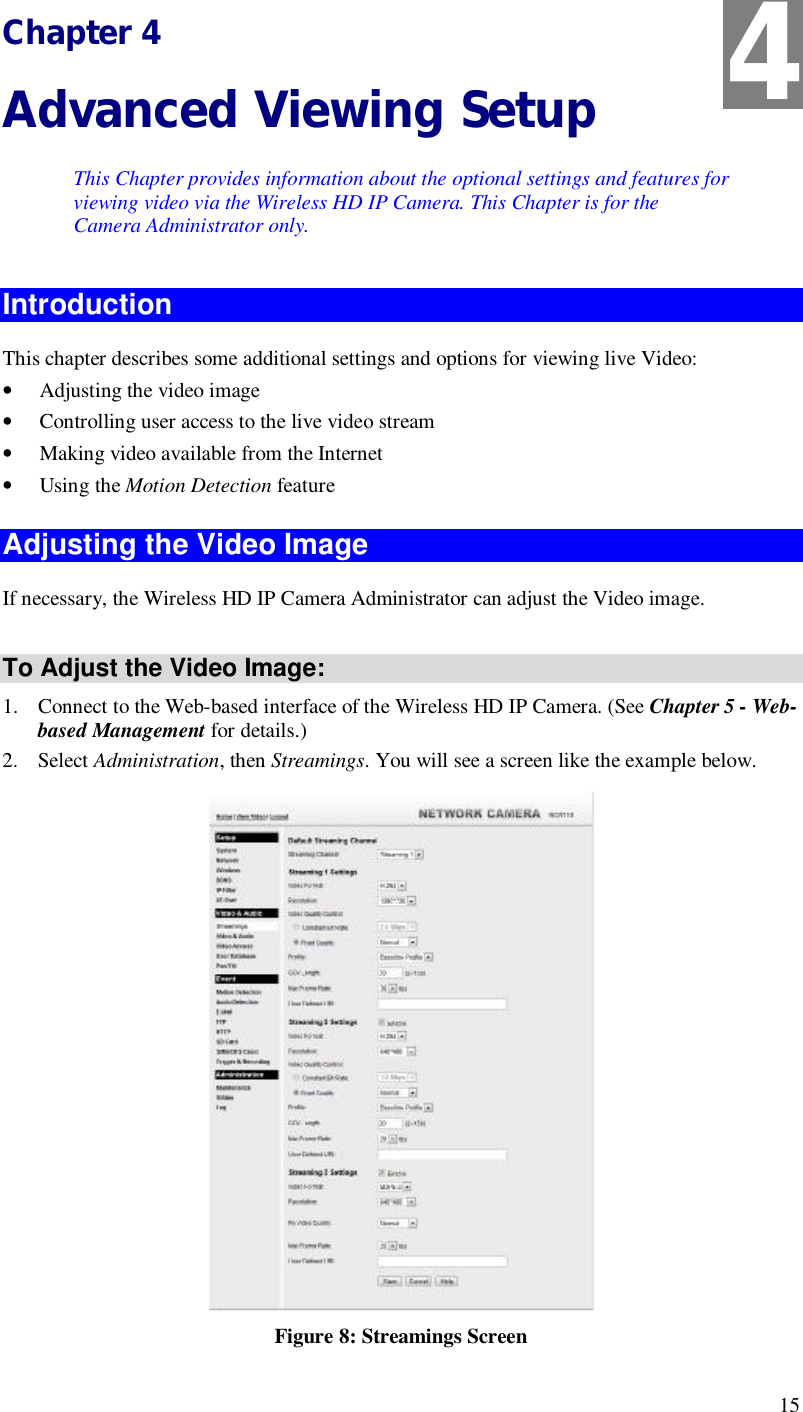 15 Chapter 4 Advanced Viewing Setup This Chapter provides information about the optional settings and features for viewing video via the Wireless HD IP Camera. This Chapter is for the Camera Administrator only. Introduction This chapter describes some additional settings and options for viewing live Video: • Adjusting the video image • Controlling user access to the live video stream • Making video available from the Internet • Using the Motion Detection feature Adjusting the Video Image If necessary, the Wireless HD IP Camera Administrator can adjust the Video image.   To Adjust the Video Image: 1. Connect to the Web-based interface of the Wireless HD IP Camera. (See Chapter 5 - Web-based Management for details.) 2. Select Administration, then Streamings. You will see a screen like the example below.  Figure 8: Streamings Screen 4 