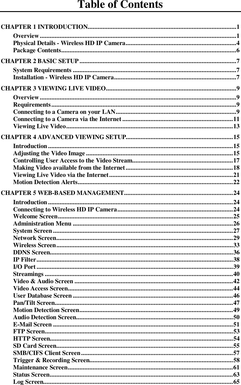   Table of Contents CHAPTER 1 INTRODUCTION .......................................................................................... 1  Overview ....................................................................................................................... 1  Physical Details - Wireless HD IP Camera ................................................................... 4  Package Contents .......................................................................................................... 6  CHAPTER 2 BASIC SETUP ............................................................................................... 7  System Requirements ................................................................................................... 7  Installation - Wireless HD IP Camera .......................................................................... 7  CHAPTER 3 VIEWING LIVE VIDEO ............................................................................... 9  Overview ....................................................................................................................... 9  Requirements ................................................................................................................ 9  Connecting to a Camera on your LAN ......................................................................... 9  Connecting to a Camera via the Internet ................................................................... 11 Viewing Live Video ..................................................................................................... 13 CHAPTER 4 ADVANCED VIEWING SETUP................................................................. 15 Introduction ................................................................................................................ 15 Adjusting the Video Image ......................................................................................... 15 Controlling User Access to the Video Stream............................................................. 17 Making Video available from the Internet ................................................................. 18 Viewing Live Video via the Internet ........................................................................... 21 Motion Detection Alerts .............................................................................................. 22 CHAPTER 5 WEB-BASED MANAGEMENT .................................................................. 24 Introduction ................................................................................................................ 24 Connecting to Wireless HD IP Camera ...................................................................... 24 Welcome Screen .......................................................................................................... 25 Administration Menu ................................................................................................. 26 System Screen ............................................................................................................. 27 Network Screen ........................................................................................................... 29 Wireless Screen ........................................................................................................... 33 DDNS Screen............................................................................................................... 36 IP Filter ....................................................................................................................... 38 I/O Port ....................................................................................................................... 39 Streamings .................................................................................................................. 40 Video &amp; Audio Screen ................................................................................................ 42 Video Access Screen .................................................................................................... 44 User Database Screen ................................................................................................. 46 Pan/Tilt Screen............................................................................................................ 47 Motion Detection Screen ............................................................................................. 49 Audio Detection Screen ............................................................................................... 50 E-Mail Screen ............................................................................................................. 51 FTP Screen .................................................................................................................. 53 HTTP Screen............................................................................................................... 54 SD Card Screen ........................................................................................................... 55 SMB/CIFS Client Screen ............................................................................................ 57 Trigger &amp; Recording Screen....................................................................................... 58 Maintenance Screen .................................................................................................... 61 Status Screen ............................................................................................................... 63 Log Screen................................................................................................................... 65 