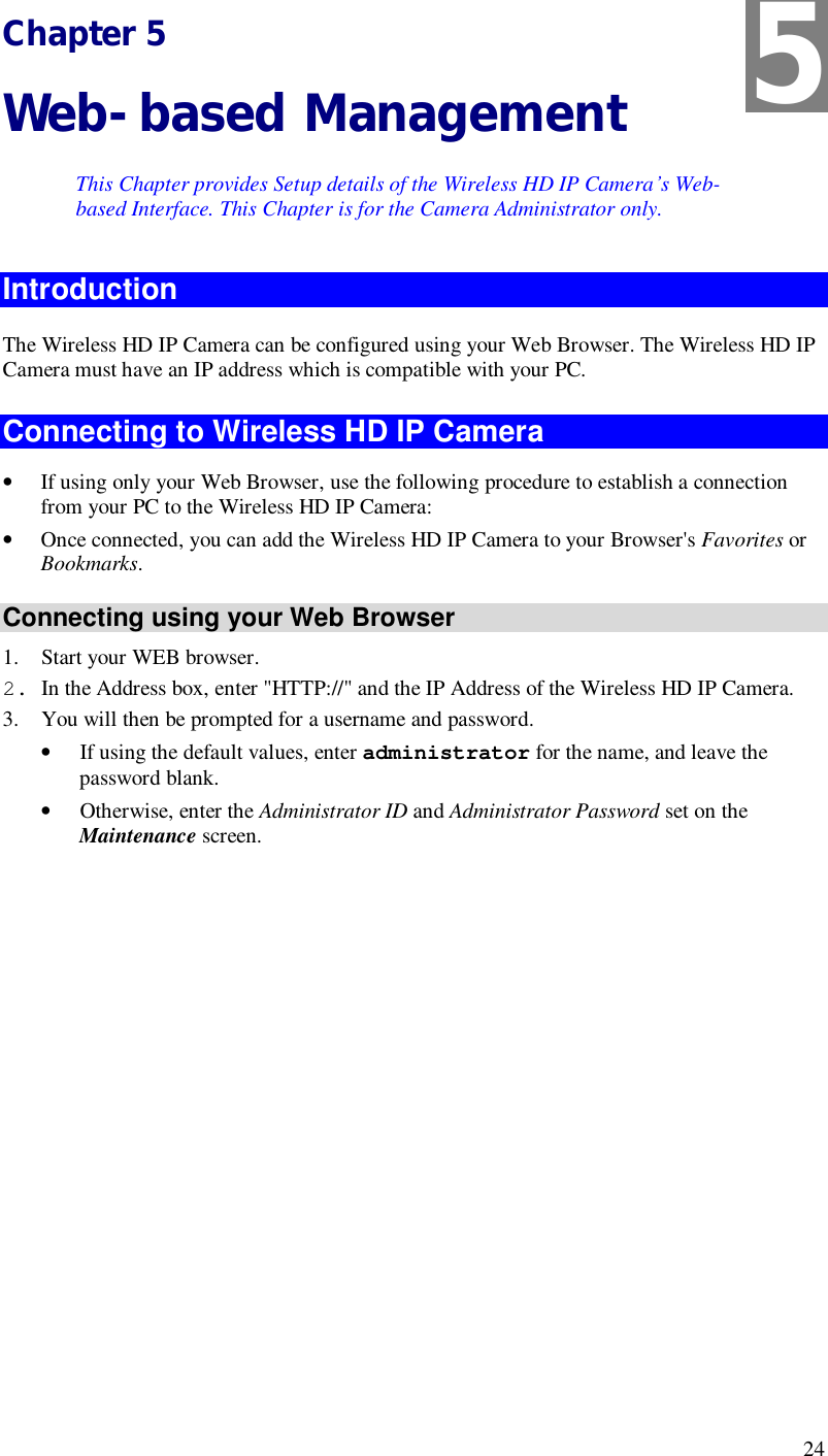  24 Chapter 5 Web-based Management This Chapter provides Setup details of the Wireless HD IP Camera’s Web-based Interface. This Chapter is for the Camera Administrator only. Introduction The Wireless HD IP Camera can be configured using your Web Browser. The Wireless HD IP Camera must have an IP address which is compatible with your PC. Connecting to Wireless HD IP Camera • If using only your Web Browser, use the following procedure to establish a connection from your PC to the Wireless HD IP Camera: • Once connected, you can add the Wireless HD IP Camera to your Browser&apos;s Favorites or Bookmarks. Connecting using your Web Browser 1. Start your WEB browser. 2. In the Address box, enter &quot;HTTP://&quot; and the IP Address of the Wireless HD IP Camera.  3. You will then be prompted for a username and password. • If using the default values, enter administrator for the name, and leave the password blank. • Otherwise, enter the Administrator ID and Administrator Password set on the Maintenance screen.  5 