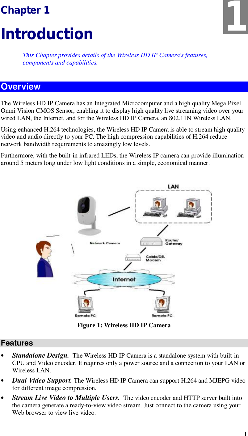  1 Chapter 1 Introduction This Chapter provides details of the Wireless HD IP Camera&apos;s features, components and capabilities. Overview The Wireless HD IP Camera has an Integrated Microcomputer and a high quality Mega Pixel Omni Vision CMOS Sensor, enabling it to display high quality live streaming video over your wired LAN, the Internet, and for the Wireless HD IP Camera, an 802.11N Wireless LAN. Using enhanced H.264 technologies, the Wireless HD IP Camera is able to stream high quality video and audio directly to your PC. The high compression capabilities of H.264 reduce network bandwidth requirements to amazingly low levels. Furthermore, with the built-in infrared LEDs, the Wireless IP camera can provide illumination around 5 meters long under low light conditions in a simple, economical manner.   Figure 1: Wireless HD IP Camera Features • Standalone Design.  The Wireless HD IP Camera is a standalone system with built-in CPU and Video encoder. It requires only a power source and a connection to your LAN or Wireless LAN. • Dual Video Support. The Wireless HD IP Camera can support H.264 and MJEPG video for different image compression. • Stream Live Video to Multiple Users.  The video encoder and HTTP server built into the camera generate a ready-to-view video stream. Just connect to the camera using your Web browser to view live video.  1 