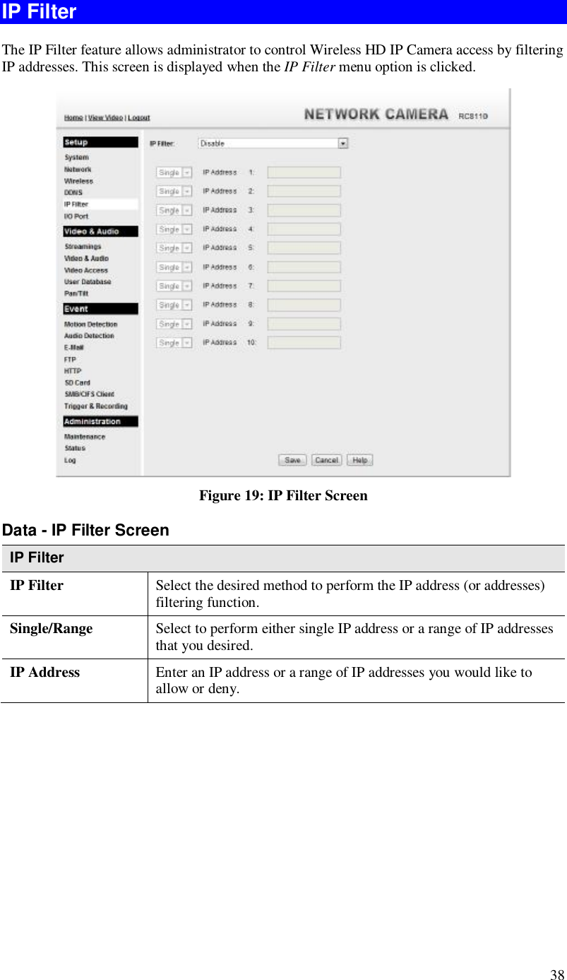  38 IP Filter The IP Filter feature allows administrator to control Wireless HD IP Camera access by filtering IP addresses. This screen is displayed when the IP Filter menu option is clicked.  Figure 19: IP Filter Screen Data - IP Filter Screen IP Filter IP Filter  Select the desired method to perform the IP address (or addresses) filtering function. Single/Range Select to perform either single IP address or a range of IP addresses that you desired.  IP Address  Enter an IP address or a range of IP addresses you would like to allow or deny.  