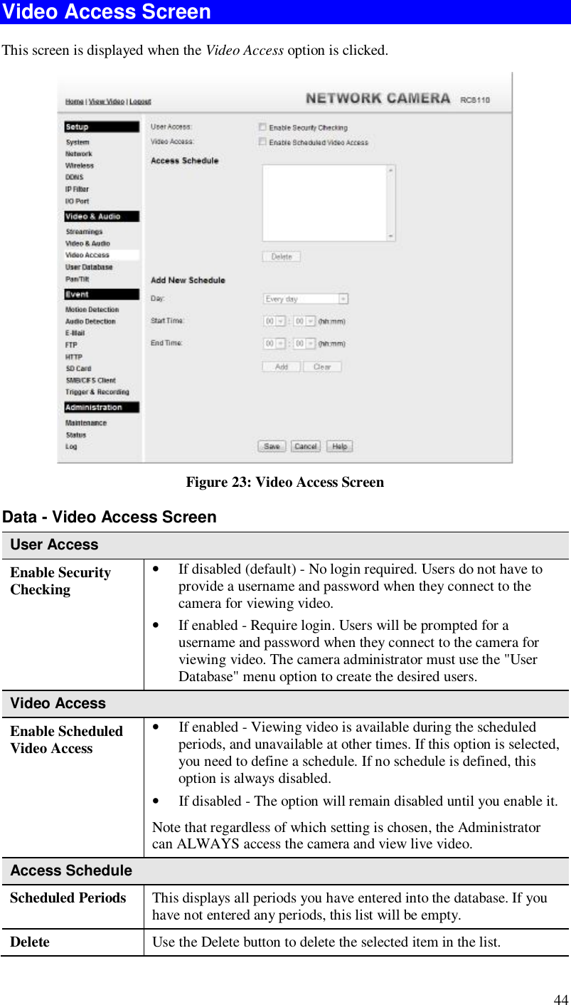  44 Video Access Screen This screen is displayed when the Video Access option is clicked.  Figure 23: Video Access Screen Data - Video Access Screen User Access Enable Security Checking • If disabled (default) - No login required. Users do not have to provide a username and password when they connect to the camera for viewing video. • If enabled - Require login. Users will be prompted for a username and password when they connect to the camera for viewing video. The camera administrator must use the &quot;User Database&quot; menu option to create the desired users. Video Access Enable Scheduled Video Access • If enabled - Viewing video is available during the scheduled periods, and unavailable at other times. If this option is selected, you need to define a schedule. If no schedule is defined, this option is always disabled.  • If disabled - The option will remain disabled until you enable it. Note that regardless of which setting is chosen, the Administrator can ALWAYS access the camera and view live video. Access Schedule Scheduled Periods   This displays all periods you have entered into the database. If you have not entered any periods, this list will be empty. Delete  Use the Delete button to delete the selected item in the list. 