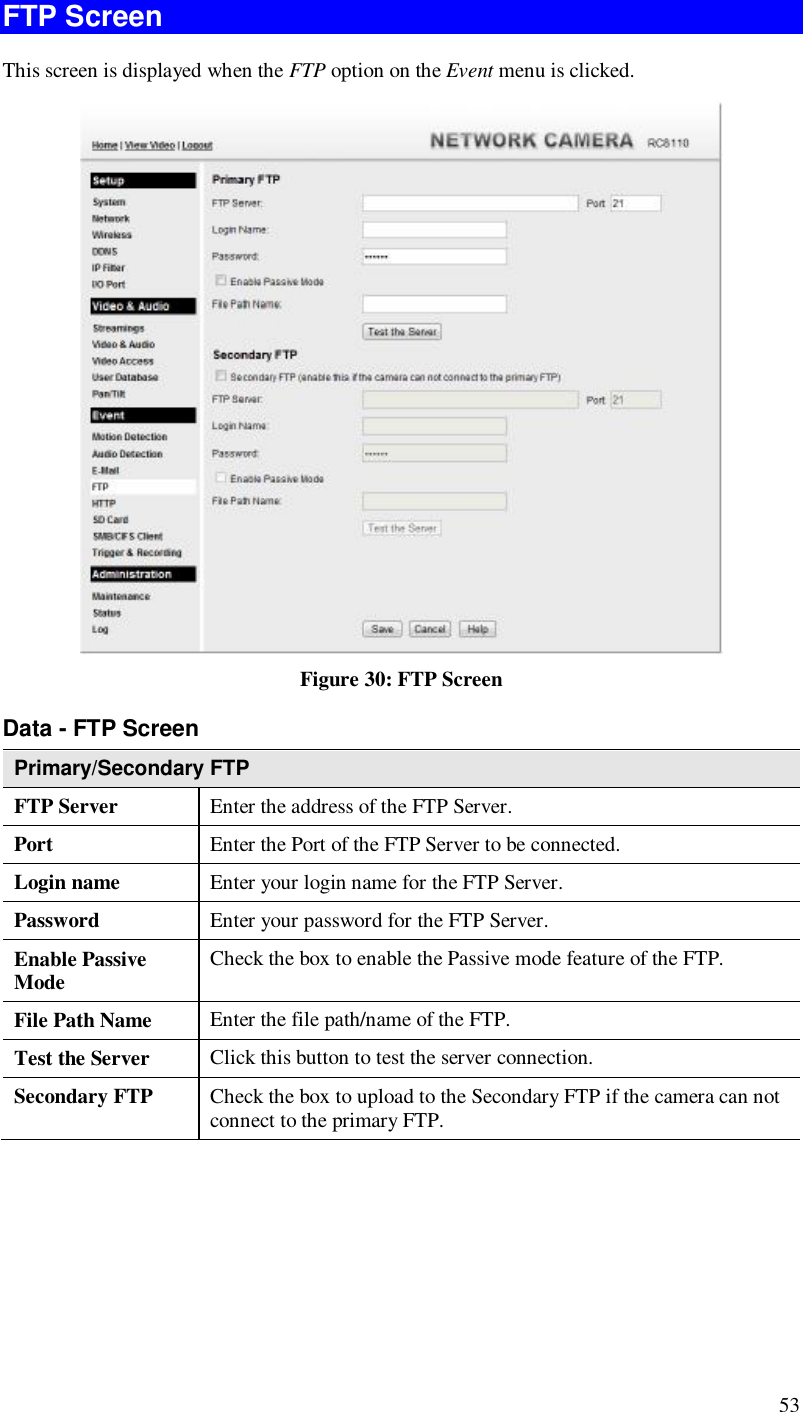  53 FTP Screen This screen is displayed when the FTP option on the Event menu is clicked.  Figure 30: FTP Screen Data - FTP Screen Primary/Secondary FTP FTP Server   Enter the address of the FTP Server. Port  Enter the Port of the FTP Server to be connected. Login name  Enter your login name for the FTP Server. Password  Enter your password for the FTP Server. Enable Passive Mode  Check the box to enable the Passive mode feature of the FTP. File Path Name  Enter the file path/name of the FTP. Test the Server  Click this button to test the server connection.  Secondary FTP  Check the box to upload to the Secondary FTP if the camera can not connect to the primary FTP.    