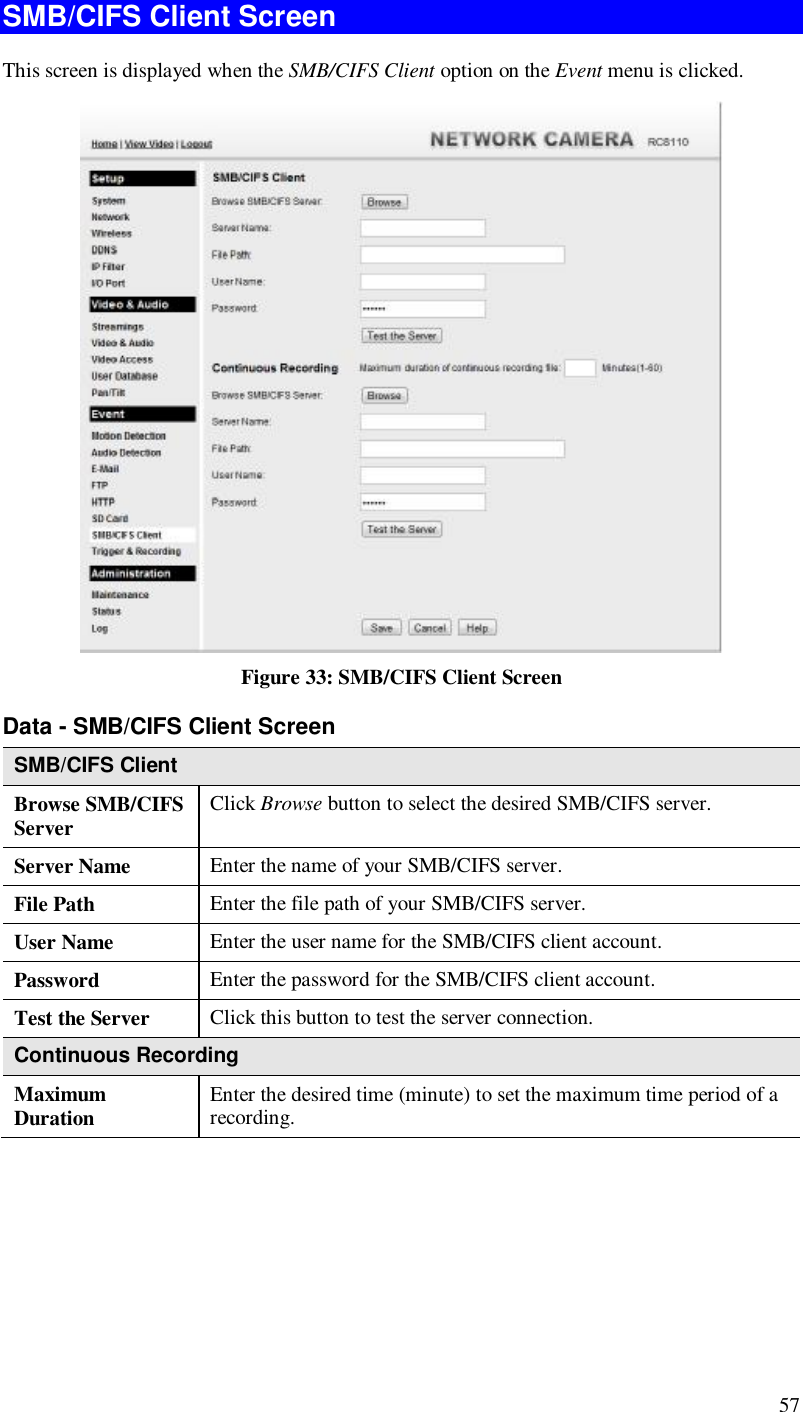  57 SMB/CIFS Client Screen This screen is displayed when the SMB/CIFS Client option on the Event menu is clicked.  Figure 33: SMB/CIFS Client Screen Data - SMB/CIFS Client Screen SMB/CIFS Client Browse SMB/CIFS Server  Click Browse button to select the desired SMB/CIFS server. Server Name  Enter the name of your SMB/CIFS server.  File Path  Enter the file path of your SMB/CIFS server. User Name  Enter the user name for the SMB/CIFS client account. Password  Enter the password for the SMB/CIFS client account. Test the Server  Click this button to test the server connection.  Continuous Recording Maximum Duration  Enter the desired time (minute) to set the maximum time period of a recording.    
