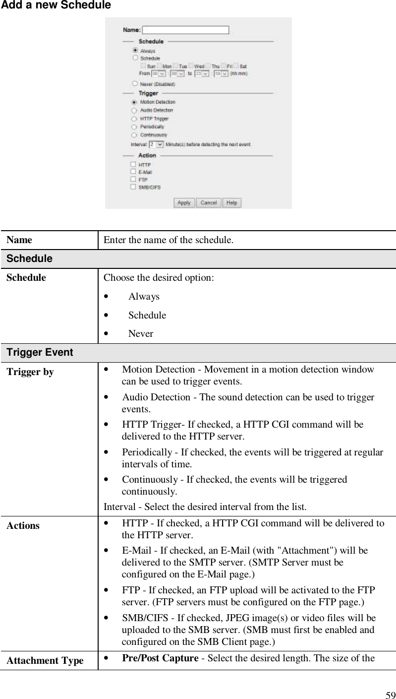  59 Add a new Schedule   Name  Enter the name of the schedule. Schedule Schedule  Choose the desired option: • Always • Schedule • Never Trigger Event Trigger by • Motion Detection - Movement in a motion detection window can be used to trigger events. • Audio Detection - The sound detection can be used to trigger events. • HTTP Trigger- If checked, a HTTP CGI command will be delivered to the HTTP server. • Periodically - If checked, the events will be triggered at regular intervals of time. • Continuously - If checked, the events will be triggered continuously. Interval - Select the desired interval from the list. Actions • HTTP - If checked, a HTTP CGI command will be delivered to the HTTP server. • E-Mail - If checked, an E-Mail (with &quot;Attachment&quot;) will be delivered to the SMTP server. (SMTP Server must be configured on the E-Mail page.)  • FTP - If checked, an FTP upload will be activated to the FTP server. (FTP servers must be configured on the FTP page.)  • SMB/CIFS - If checked, JPEG image(s) or video files will be uploaded to the SMB server. (SMB must first be enabled and configured on the SMB Client page.) Attachment Type • Pre/Post Capture - Select the desired length. The size of the 