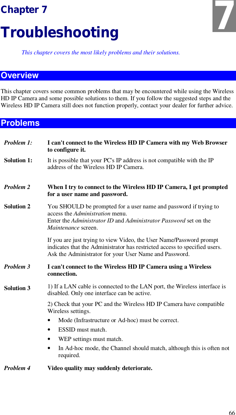  66 Chapter 7 Troubleshooting This chapter covers the most likely problems and their solutions. Overview This chapter covers some common problems that may be encountered while using the Wireless HD IP Camera and some possible solutions to them. If you follow the suggested steps and the Wireless HD IP Camera still does not function properly, contact your dealer for further advice. Problems Problem 1:  I can&apos;t connect to the Wireless HD IP Camera with my Web Browser to configure it. Solution 1:  It is possible that your PC&apos;s IP address is not compatible with the IP address of the Wireless HD IP Camera.   Problem 2  When I try to connect to the Wireless HD IP Camera, I get prompted for a user name and password. Solution 2  You SHOULD be prompted for a user name and password if trying to access the Administration menu.  Enter the Administrator ID and Administrator Password set on the Maintenance screen. If you are just trying to view Video, the User Name/Password prompt indicates that the Administrator has restricted access to specified users. Ask the Administrator for your User Name and Password. Problem 3  I can&apos;t connect to the Wireless HD IP Camera using a Wireless connection. Solution 3  1) If a LAN cable is connected to the LAN port, the Wireless interface is disabled. Only one interface can be active. 2) Check that your PC and the Wireless HD IP Camera have compatible Wireless settings. • Mode (Infrastructure or Ad-hoc) must be correct. • ESSID must match. • WEP settings must match. • In Ad-hoc mode, the Channel should match, although this is often not required. Problem 4 Video quality may suddenly deteriorate. 7 