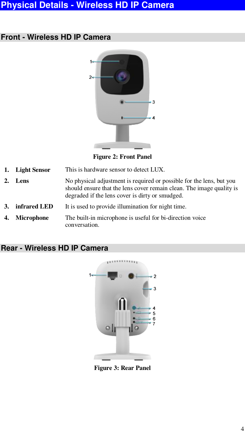  4 Physical Details - Wireless HD IP Camera  Front - Wireless HD IP Camera  Figure 2: Front Panel 1. Light Sensor  This is hardware sensor to detect LUX. 2. Lens  No physical adjustment is required or possible for the lens, but you should ensure that the lens cover remain clean. The image quality is degraded if the lens cover is dirty or smudged. 3. infrared LED  It is used to provide illumination for night time. 4. Microphone  The built-in microphone is useful for bi-direction voice conversation.  Rear - Wireless HD IP Camera  Figure 3: Rear Panel 