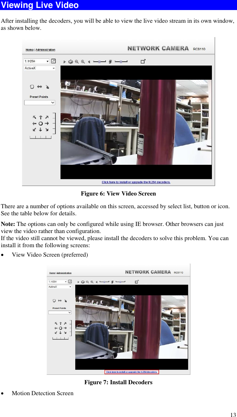  13 Viewing Live Video After installing the decoders, you will be able to view the live video stream in its own window, as shown below.  Figure 6: View Video Screen There are a number of options available on this screen, accessed by select list, button or icon. See the table below for details. Note: The options can only be configured while using IE browser. Other browsers can just view the video rather than configuration.  If the video still cannot be viewed, please install the decoders to solve this problem. You can install it from the following screens:  View Video Screen (preferred)  Figure 7: Install Decoders  Motion Detection Screen 