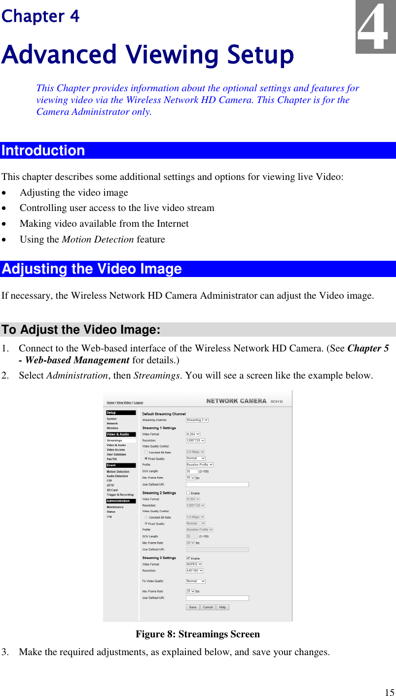  15 Chapter 4 Advanced Viewing Setup This Chapter provides information about the optional settings and features for viewing video via the Wireless Network HD Camera. This Chapter is for the Camera Administrator only. Introduction This chapter describes some additional settings and options for viewing live Video:  Adjusting the video image  Controlling user access to the live video stream  Making video available from the Internet  Using the Motion Detection feature Adjusting the Video Image If necessary, the Wireless Network HD Camera Administrator can adjust the Video image.   To Adjust the Video Image: 1. Connect to the Web-based interface of the Wireless Network HD Camera. (See Chapter 5 - Web-based Management for details.) 2. Select Administration, then Streamings. You will see a screen like the example below.  Figure 8: Streamings Screen 3. Make the required adjustments, as explained below, and save your changes. 4 
