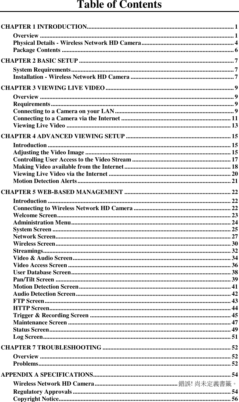   Table of Contents CHAPTER 1 INTRODUCTION.............................................................................................. 1 Overview ............................................................................................................................ 1 Physical Details - Wireless Network HD Camera ........................................................... 4 Package Contents .............................................................................................................. 6 CHAPTER 2 BASIC SETUP ................................................................................................... 7 System Requirements ........................................................................................................ 7 Installation - Wireless Network HD Camera .................................................................. 7 CHAPTER 3 VIEWING LIVE VIDEO .................................................................................. 9 Overview ............................................................................................................................ 9 Requirements ..................................................................................................................... 9 Connecting to a Camera on your LAN ............................................................................ 9 Connecting to a Camera via the Internet ...................................................................... 11 Viewing Live Video ......................................................................................................... 13 CHAPTER 4 ADVANCED VIEWING SETUP ................................................................... 15 Introduction ..................................................................................................................... 15 Adjusting the Video Image ............................................................................................. 15 Controlling User Access to the Video Stream ............................................................... 17 Making Video available from the Internet .................................................................... 18 Viewing Live Video via the Internet .............................................................................. 20 Motion Detection Alerts .................................................................................................. 21 CHAPTER 5 WEB-BASED MANAGEMENT .................................................................... 22 Introduction ..................................................................................................................... 22 Connecting to Wireless Network HD Camera .............................................................. 22 Welcome Screen ............................................................................................................... 23 Administration Menu ...................................................................................................... 24 System Screen .................................................................................................................. 25 Network Screen................................................................................................................ 27 Wireless Screen ................................................................................................................ 30 Streamings ........................................................................................................................ 32 Video &amp; Audio Screen ..................................................................................................... 34 Video Access Screen ........................................................................................................ 36 User Database Screen ...................................................................................................... 38 Pan/Tilt Screen ................................................................................................................ 39 Motion Detection Screen ................................................................................................. 41 Audio Detection Screen ................................................................................................... 42 FTP Screen ....................................................................................................................... 43 HTTP Screen.................................................................................................................... 44 Trigger &amp; Recording Screen .......................................................................................... 45 Maintenance Screen ........................................................................................................ 47 Status Screen .................................................................................................................... 49 Log Screen ........................................................................................................................ 51 CHAPTER 7 TROUBLESHOOTING .................................................................................. 52 Overview .......................................................................................................................... 52 Problems ........................................................................................................................... 52 APPENDIX A SPECIFICATIONS ........................................................................................ 54 Wireless Network HD Camera ..................................................... 錯誤! 尚未定義書籤。 Regulatory Approvals ..................................................................................................... 54 Copyright Notice .............................................................................................................. 56 