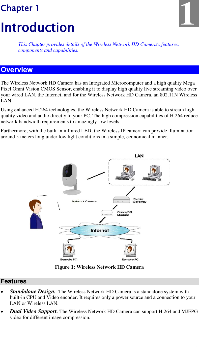 1 Chapter 1 Introduction This Chapter provides details of the Wireless Network HD Camera&apos;s features, components and capabilities. Overview The Wireless Network HD Camera has an Integrated Microcomputer and a high quality Mega Pixel Omni Vision CMOS Sensor, enabling it to display high quality live streaming video over your wired LAN, the Internet, and for the Wireless Network HD Camera, an 802.11N Wireless LAN. Using enhanced H.264 technologies, the Wireless Network HD Camera is able to stream high quality video and audio directly to your PC. The high compression capabilities of H.264 reduce network bandwidth requirements to amazingly low levels. Furthermore, with the built-in infrared LED, the Wireless IP camera can provide illumination around 5 meters long under low light conditions in a simple, economical manner.   Figure 1: Wireless Network HD Camera Features  Standalone Design.  The Wireless Network HD Camera is a standalone system with built-in CPU and Video encoder. It requires only a power source and a connection to your LAN or Wireless LAN.  Dual Video Support. The Wireless Network HD Camera can support H.264 and MJEPG video for different image compression. 1 
