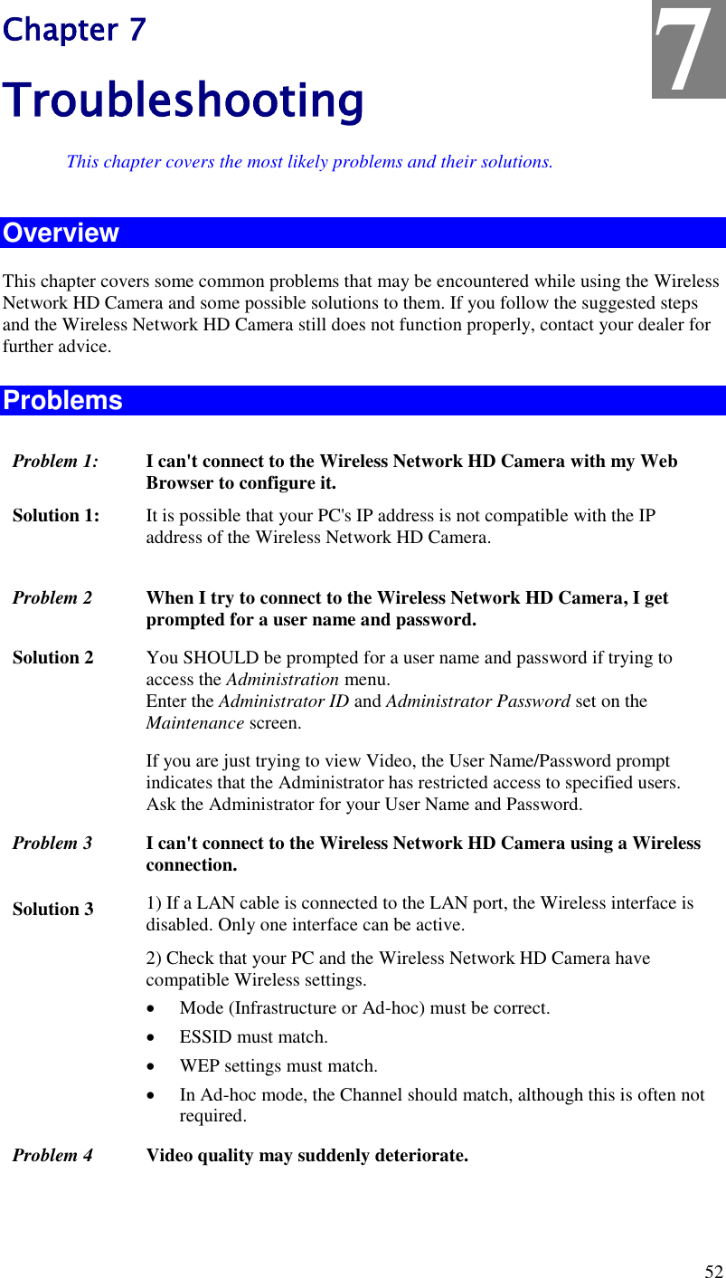  52 Chapter 7 Troubleshooting This chapter covers the most likely problems and their solutions. Overview This chapter covers some common problems that may be encountered while using the Wireless Network HD Camera and some possible solutions to them. If you follow the suggested steps and the Wireless Network HD Camera still does not function properly, contact your dealer for further advice. Problems Problem 1: I can&apos;t connect to the Wireless Network HD Camera with my Web Browser to configure it. Solution 1: It is possible that your PC&apos;s IP address is not compatible with the IP address of the Wireless Network HD Camera.   Problem 2 When I try to connect to the Wireless Network HD Camera, I get prompted for a user name and password. Solution 2 You SHOULD be prompted for a user name and password if trying to access the Administration menu.  Enter the Administrator ID and Administrator Password set on the Maintenance screen. If you are just trying to view Video, the User Name/Password prompt indicates that the Administrator has restricted access to specified users. Ask the Administrator for your User Name and Password. Problem 3 I can&apos;t connect to the Wireless Network HD Camera using a Wireless connection. Solution 3 1) If a LAN cable is connected to the LAN port, the Wireless interface is disabled. Only one interface can be active. 2) Check that your PC and the Wireless Network HD Camera have compatible Wireless settings.  Mode (Infrastructure or Ad-hoc) must be correct.  ESSID must match.  WEP settings must match.  In Ad-hoc mode, the Channel should match, although this is often not required. Problem 4 Video quality may suddenly deteriorate. 7 