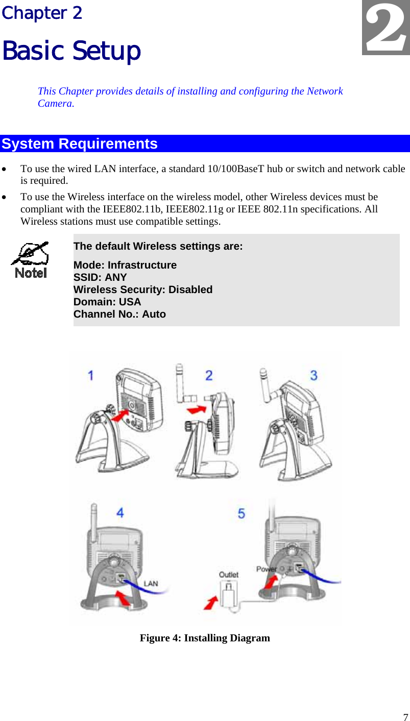  7 Chapter 2 Basic Setup This Chapter provides details of installing and configuring the Network Camera. System Requirements •  To use the wired LAN interface, a standard 10/100BaseT hub or switch and network cable is required.  •  To use the Wireless interface on the wireless model, other Wireless devices must be compliant with the IEEE802.11b, IEEE802.11g or IEEE 802.11n specifications. All Wireless stations must use compatible settings.  The default Wireless settings are: Mode: Infrastructure SSID: ANY  Wireless Security: Disabled Domain: USA Channel No.: Auto   Figure 4: Installing Diagram 2 