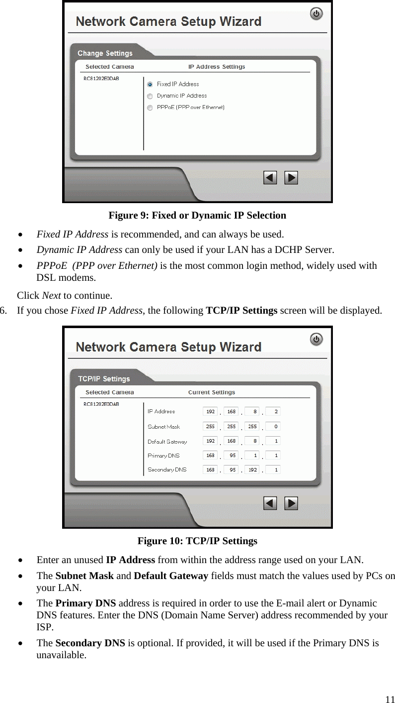  11  Figure 9: Fixed or Dynamic IP Selection •  Fixed IP Address is recommended, and can always be used. •  Dynamic IP Address can only be used if your LAN has a DCHP Server. •  PPPoE  (PPP over Ethernet) is the most common login method, widely used with DSL modems. Click Next to continue. 6.  If you chose Fixed IP Address, the following TCP/IP Settings screen will be displayed.   Figure 10: TCP/IP Settings •  Enter an unused IP Address from within the address range used on your LAN. •  The Subnet Mask and Default Gateway fields must match the values used by PCs on your LAN. •  The Primary DNS address is required in order to use the E-mail alert or Dynamic DNS features. Enter the DNS (Domain Name Server) address recommended by your ISP. •  The Secondary DNS is optional. If provided, it will be used if the Primary DNS is unavailable. 