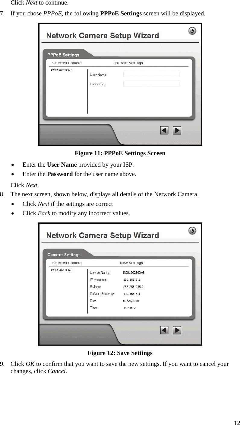  12 Click Next to continue. 7.  If you chose PPPoE, the following PPPoE Settings screen will be displayed.  Figure 11: PPPoE Settings Screen •  Enter the User Name provided by your ISP. •  Enter the Password for the user name above. Click Next. 8.  The next screen, shown below, displays all details of the Network Camera.  •  Click Next if the settings are correct •  Click Back to modify any incorrect values.  Figure 12: Save Settings 9. Click OK to confirm that you want to save the new settings. If you want to cancel your changes, click Cancel. 