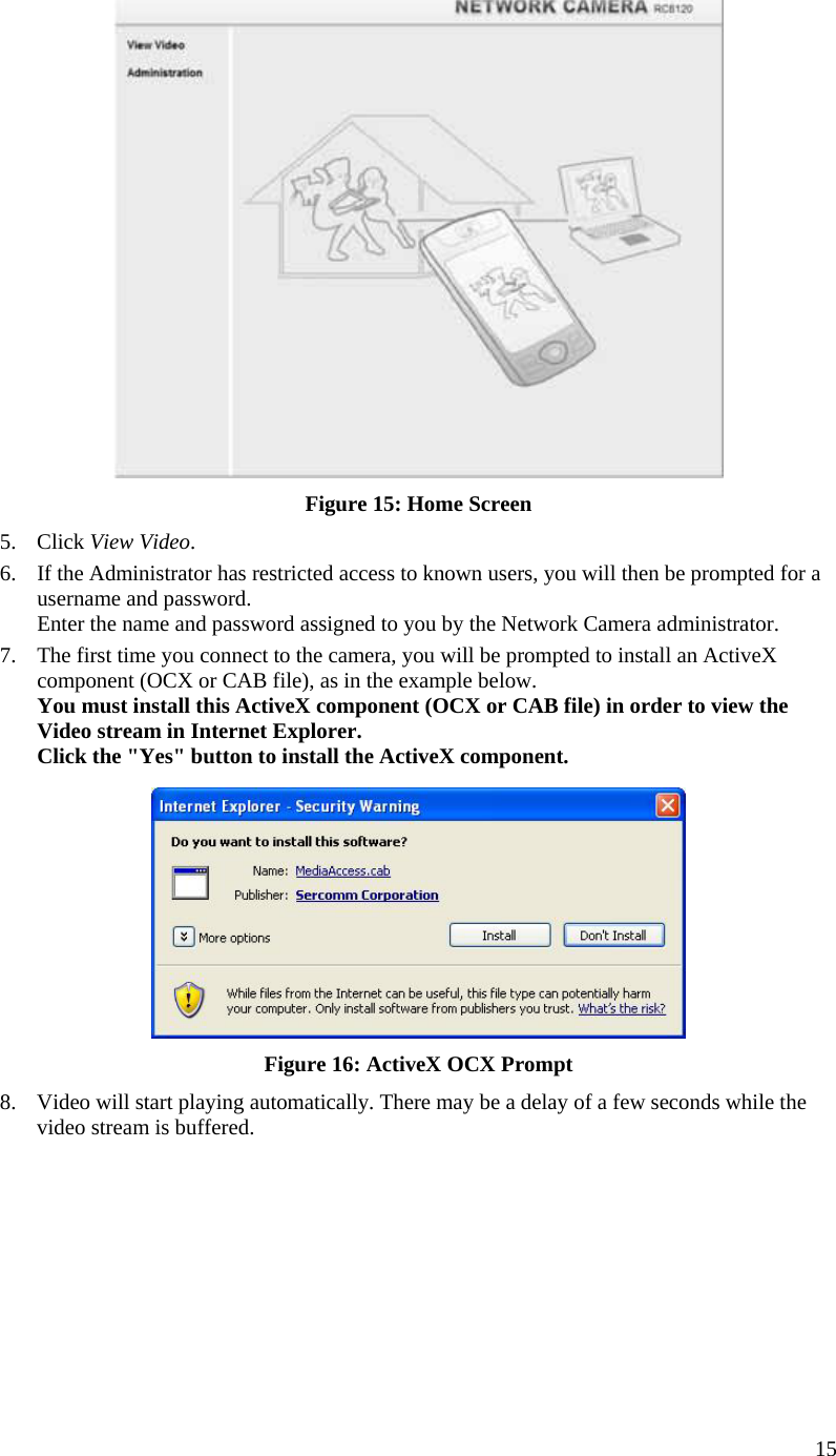  15  Figure 15: Home Screen 5. Click View Video. 6.  If the Administrator has restricted access to known users, you will then be prompted for a username and password.  Enter the name and password assigned to you by the Network Camera administrator. 7.  The first time you connect to the camera, you will be prompted to install an ActiveX component (OCX or CAB file), as in the example below. You must install this ActiveX component (OCX or CAB file) in order to view the Video stream in Internet Explorer. Click the &quot;Yes&quot; button to install the ActiveX component.  Figure 16: ActiveX OCX Prompt 8.  Video will start playing automatically. There may be a delay of a few seconds while the video stream is buffered.  