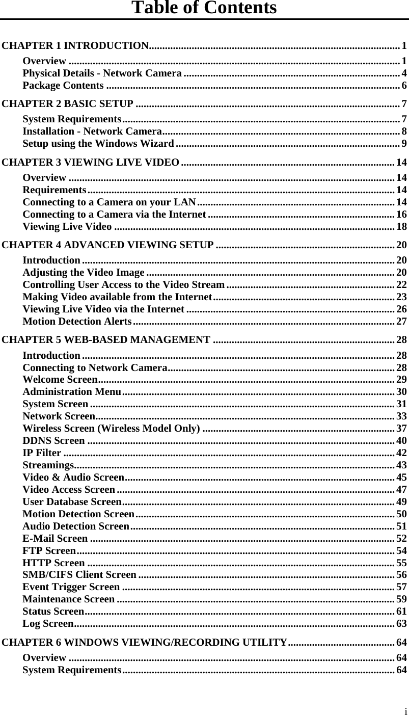  i Table of Contents CHAPTER 1 INTRODUCTION..............................................................................................1 Overview ............................................................................................................................1 Physical Details - Network Camera .................................................................................4 Package Contents ..............................................................................................................6 CHAPTER 2 BASIC SETUP ...................................................................................................7 System Requirements........................................................................................................7 Installation - Network Camera.........................................................................................8 Setup using the Windows Wizard....................................................................................9 CHAPTER 3 VIEWING LIVE VIDEO................................................................................14 Overview ..........................................................................................................................14 Requirements...................................................................................................................14 Connecting to a Camera on your LAN..........................................................................14 Connecting to a Camera via the Internet......................................................................16 Viewing Live Video .........................................................................................................18 CHAPTER 4 ADVANCED VIEWING SETUP ...................................................................20 Introduction.....................................................................................................................20 Adjusting the Video Image .............................................................................................20 Controlling User Access to the Video Stream...............................................................22 Making Video available from the Internet....................................................................23 Viewing Live Video via the Internet ..............................................................................26 Motion Detection Alerts..................................................................................................27 CHAPTER 5 WEB-BASED MANAGEMENT ....................................................................28 Introduction.....................................................................................................................28 Connecting to Network Camera.....................................................................................28 Welcome Screen...............................................................................................................29 Administration Menu......................................................................................................30 System Screen..................................................................................................................31 Network Screen................................................................................................................33 Wireless Screen (Wireless Model Only) ........................................................................37 DDNS Screen ...................................................................................................................40 IP Filter ............................................................................................................................42 Streamings........................................................................................................................43 Video &amp; Audio Screen.....................................................................................................45 Video Access Screen........................................................................................................47 User Database Screen......................................................................................................49 Motion Detection Screen.................................................................................................50 Audio Detection Screen...................................................................................................51 E-Mail Screen ..................................................................................................................52 FTP Screen.......................................................................................................................54 HTTP Screen ...................................................................................................................55 SMB/CIFS Client Screen................................................................................................56 Event Trigger Screen ......................................................................................................57 Maintenance Screen ........................................................................................................59 Status Screen....................................................................................................................61 Log Screen........................................................................................................................63 CHAPTER 6 WINDOWS VIEWING/RECORDING UTILITY........................................64 Overview ..........................................................................................................................64 System Requirements......................................................................................................64 