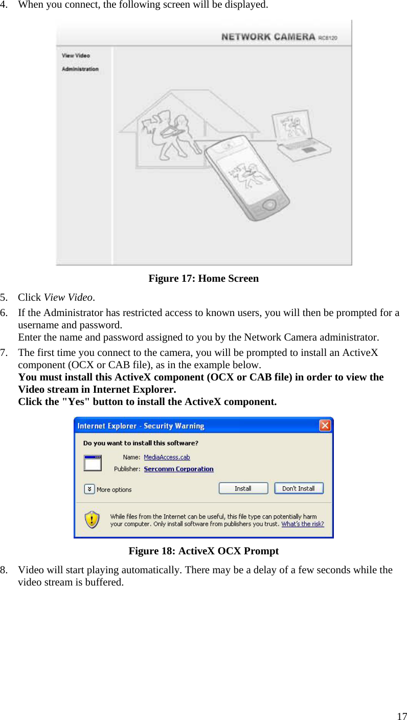  17 4.  When you connect, the following screen will be displayed.  Figure 17: Home Screen 5. Click View Video. 6.  If the Administrator has restricted access to known users, you will then be prompted for a username and password.  Enter the name and password assigned to you by the Network Camera administrator. 7.  The first time you connect to the camera, you will be prompted to install an ActiveX component (OCX or CAB file), as in the example below. You must install this ActiveX component (OCX or CAB file) in order to view the Video stream in Internet Explorer. Click the &quot;Yes&quot; button to install the ActiveX component.  Figure 18: ActiveX OCX Prompt 8.  Video will start playing automatically. There may be a delay of a few seconds while the video stream is buffered. 