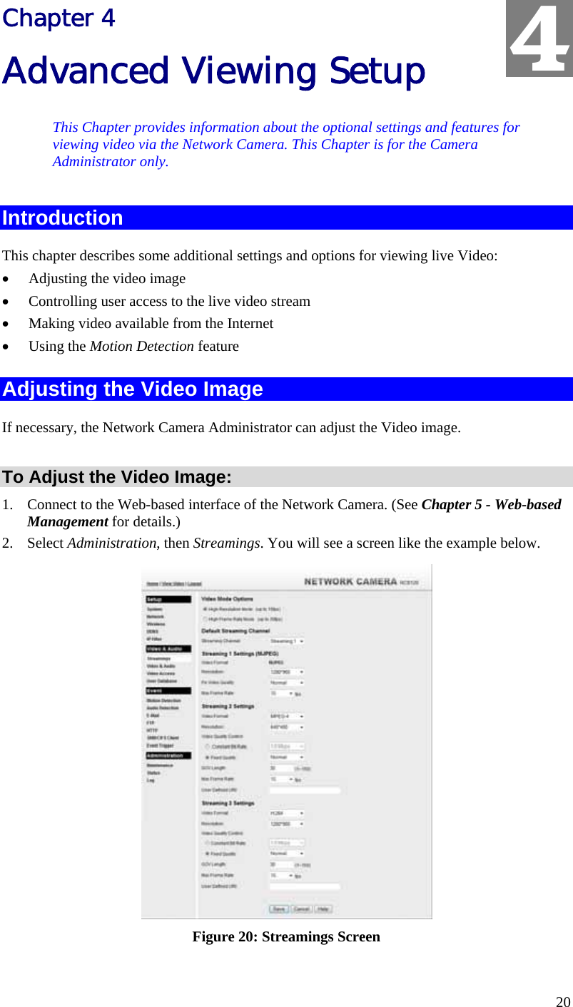  20 Chapter 4 Advanced Viewing Setup This Chapter provides information about the optional settings and features for viewing video via the Network Camera. This Chapter is for the Camera Administrator only. Introduction This chapter describes some additional settings and options for viewing live Video: •  Adjusting the video image •  Controlling user access to the live video stream •  Making video available from the Internet •  Using the Motion Detection feature Adjusting the Video Image If necessary, the Network Camera Administrator can adjust the Video image.   To Adjust the Video Image: 1.  Connect to the Web-based interface of the Network Camera. (See Chapter 5 - Web-based Management for details.) 2. Select Administration, then Streamings. You will see a screen like the example below.  Figure 20: Streamings Screen 4 