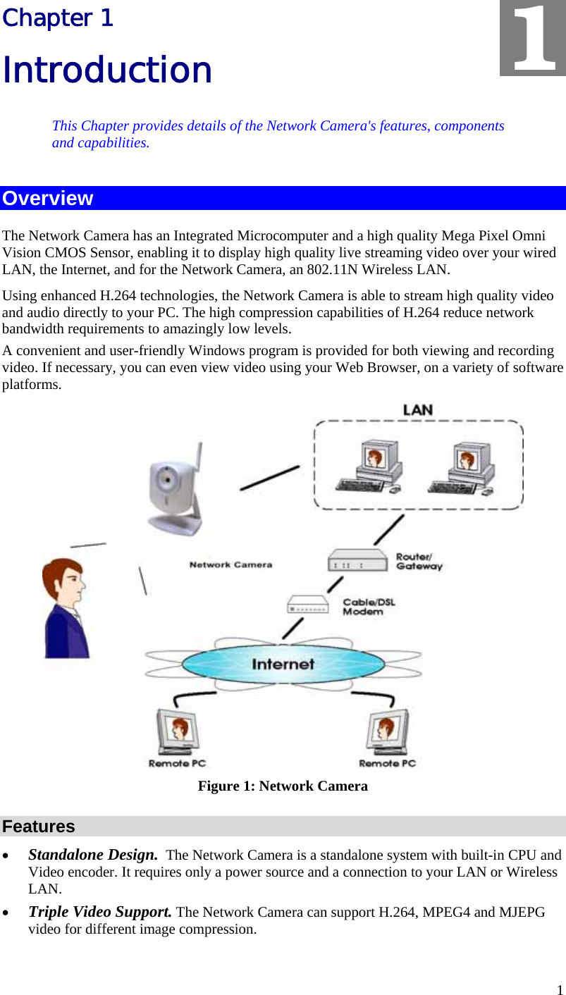  1 Chapter 1 Introduction This Chapter provides details of the Network Camera&apos;s features, components and capabilities. Overview The Network Camera has an Integrated Microcomputer and a high quality Mega Pixel Omni Vision CMOS Sensor, enabling it to display high quality live streaming video over your wired LAN, the Internet, and for the Network Camera, an 802.11N Wireless LAN. Using enhanced H.264 technologies, the Network Camera is able to stream high quality video and audio directly to your PC. The high compression capabilities of H.264 reduce network bandwidth requirements to amazingly low levels.  A convenient and user-friendly Windows program is provided for both viewing and recording video. If necessary, you can even view video using your Web Browser, on a variety of software platforms.   Figure 1: Network Camera Features •  Standalone Design.  The Network Camera is a standalone system with built-in CPU and Video encoder. It requires only a power source and a connection to your LAN or Wireless LAN. •  Triple Video Support. The Network Camera can support H.264, MPEG4 and MJEPG video for different image compression. 1 