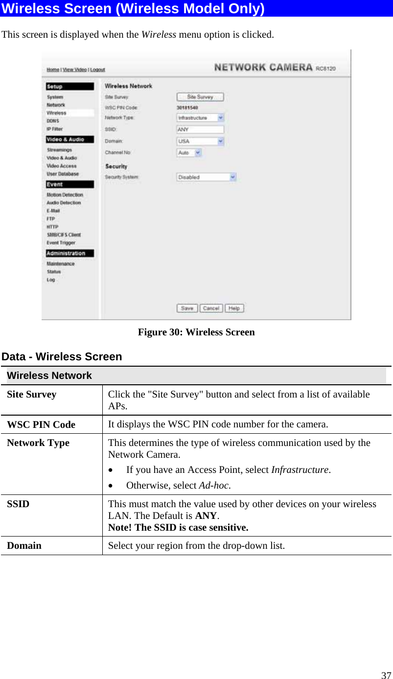  37 Wireless Screen (Wireless Model Only) This screen is displayed when the Wireless menu option is clicked.  Figure 30: Wireless Screen Data - Wireless Screen Wireless Network  Site Survey  Click the &quot;Site Survey&quot; button and select from a list of available APs. WSC PIN Code  It displays the WSC PIN code number for the camera. Network Type This determines the type of wireless communication used by the Network Camera.  •  If you have an Access Point, select Infrastructure.  •  Otherwise, select Ad-hoc.  SSID  This must match the value used by other devices on your wireless LAN. The Default is ANY. Note! The SSID is case sensitive. Domain  Select your region from the drop-down list. 