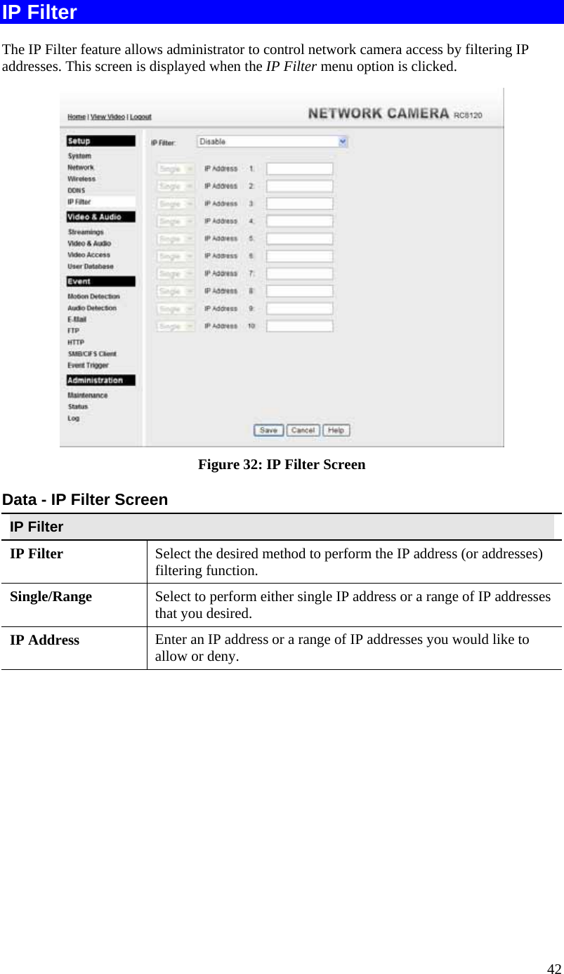  42 IP Filter The IP Filter feature allows administrator to control network camera access by filtering IP addresses. This screen is displayed when the IP Filter menu option is clicked.  Figure 32: IP Filter Screen Data - IP Filter Screen IP Filter IP Filter  Select the desired method to perform the IP address (or addresses) filtering function. Single/Range Select to perform either single IP address or a range of IP addresses that you desired.  IP Address  Enter an IP address or a range of IP addresses you would like to allow or deny.  