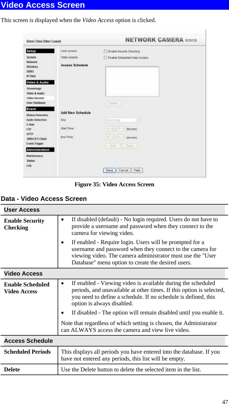  47 Video Access Screen This screen is displayed when the Video Access option is clicked.  Figure 35: Video Access Screen Data - Video Access Screen User Access Enable Security Checking •  If disabled (default) - No login required. Users do not have to provide a username and password when they connect to the camera for viewing video. •  If enabled - Require login. Users will be prompted for a username and password when they connect to the camera for viewing video. The camera administrator must use the &quot;User Database&quot; menu option to create the desired users. Video Access Enable Scheduled Video Access •  If enabled - Viewing video is available during the scheduled periods, and unavailable at other times. If this option is selected, you need to define a schedule. If no schedule is defined, this option is always disabled.  •  If disabled - The option will remain disabled until you enable it. Note that regardless of which setting is chosen, the Administrator can ALWAYS access the camera and view live video. Access Schedule Scheduled Periods   This displays all periods you have entered into the database. If you have not entered any periods, this list will be empty. Delete  Use the Delete button to delete the selected item in the list. 