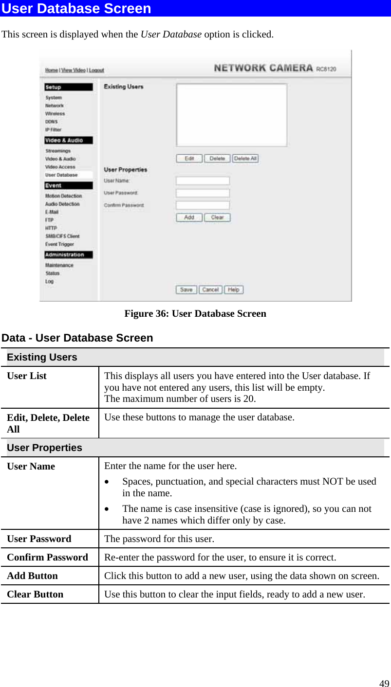 49 User Database Screen This screen is displayed when the User Database option is clicked.  Figure 36: User Database Screen Data - User Database Screen Existing Users User List  This displays all users you have entered into the User database. If you have not entered any users, this list will be empty. The maximum number of users is 20. Edit, Delete, Delete All  Use these buttons to manage the user database. User Properties User Name  Enter the name for the user here.  •  Spaces, punctuation, and special characters must NOT be used in the name.  •  The name is case insensitive (case is ignored), so you can not have 2 names which differ only by case. User Password  The password for this user. Confirm Password  Re-enter the password for the user, to ensure it is correct. Add Button  Click this button to add a new user, using the data shown on screen. Clear Button  Use this button to clear the input fields, ready to add a new user.  