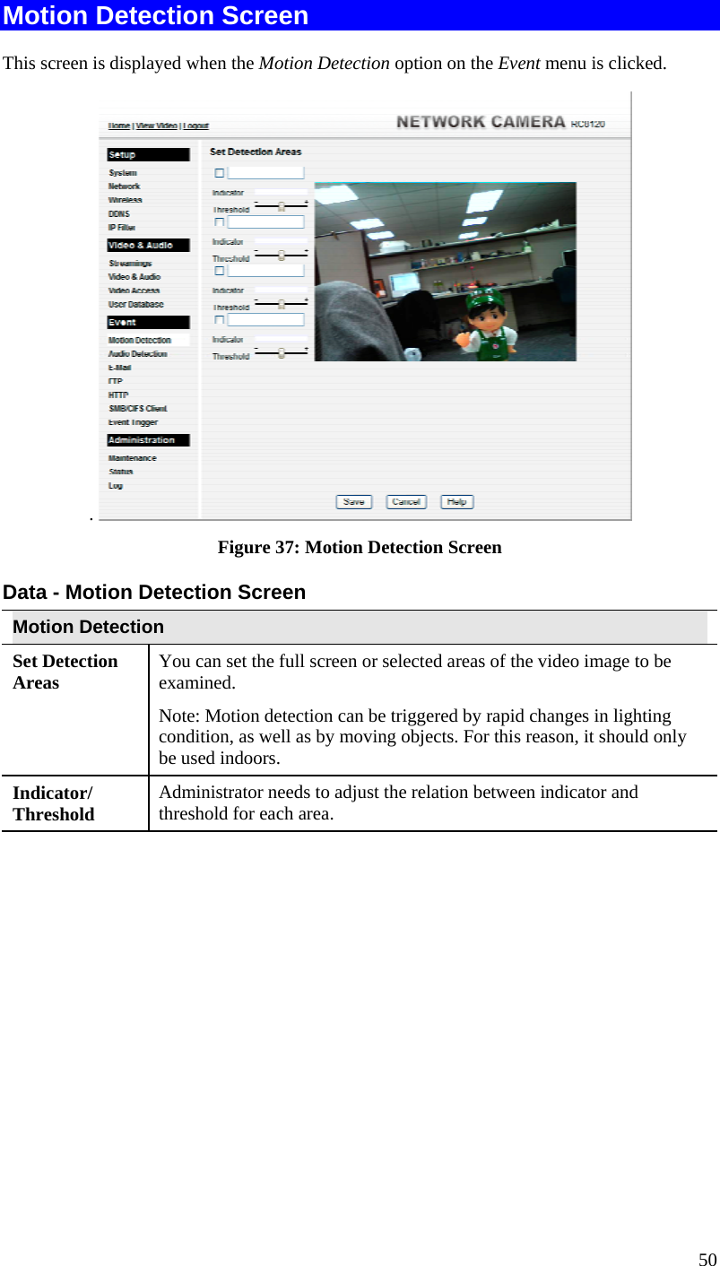  50 Motion Detection Screen This screen is displayed when the Motion Detection option on the Event menu is clicked. .   Figure 37: Motion Detection Screen Data - Motion Detection Screen Motion Detection Set Detection Areas   You can set the full screen or selected areas of the video image to be examined.  Note: Motion detection can be triggered by rapid changes in lighting condition, as well as by moving objects. For this reason, it should only be used indoors. Indicator/ Threshold  Administrator needs to adjust the relation between indicator and threshold for each area.   