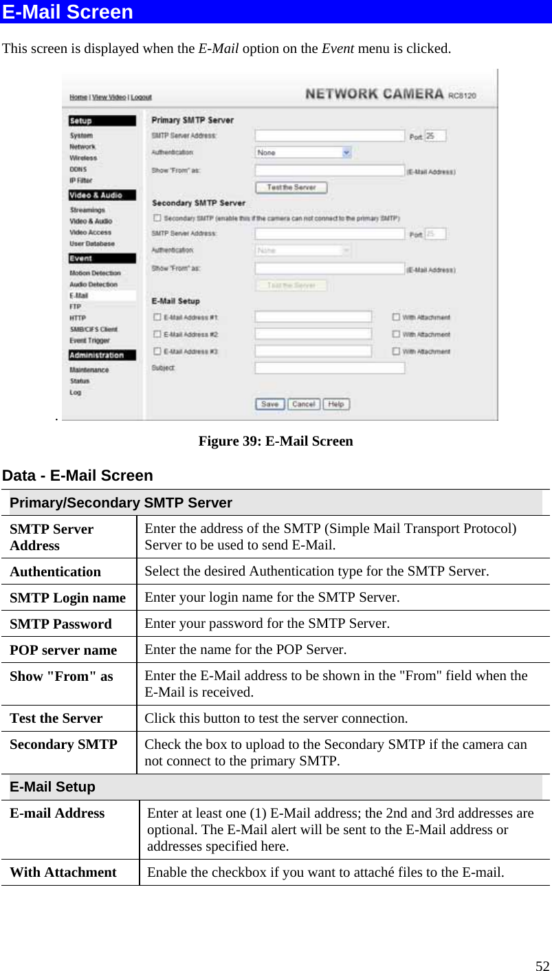  52 E-Mail Screen This screen is displayed when the E-Mail option on the Event menu is clicked. .   Figure 39: E-Mail Screen Data - E-Mail Screen Primary/Secondary SMTP Server SMTP Server Address  Enter the address of the SMTP (Simple Mail Transport Protocol) Server to be used to send E-Mail. Authentication  Select the desired Authentication type for the SMTP Server. SMTP Login name  Enter your login name for the SMTP Server. SMTP Password  Enter your password for the SMTP Server. POP server name  Enter the name for the POP Server. Show &quot;From&quot; as  Enter the E-Mail address to be shown in the &quot;From&quot; field when the E-Mail is received. Test the Server  Click this button to test the server connection.  Secondary SMTP  Check the box to upload to the Secondary SMTP if the camera can not connect to the primary SMTP.   E-Mail Setup E-mail Address  Enter at least one (1) E-Mail address; the 2nd and 3rd addresses are optional. The E-Mail alert will be sent to the E-Mail address or addresses specified here.  With Attachment  Enable the checkbox if you want to attaché files to the E-mail. 