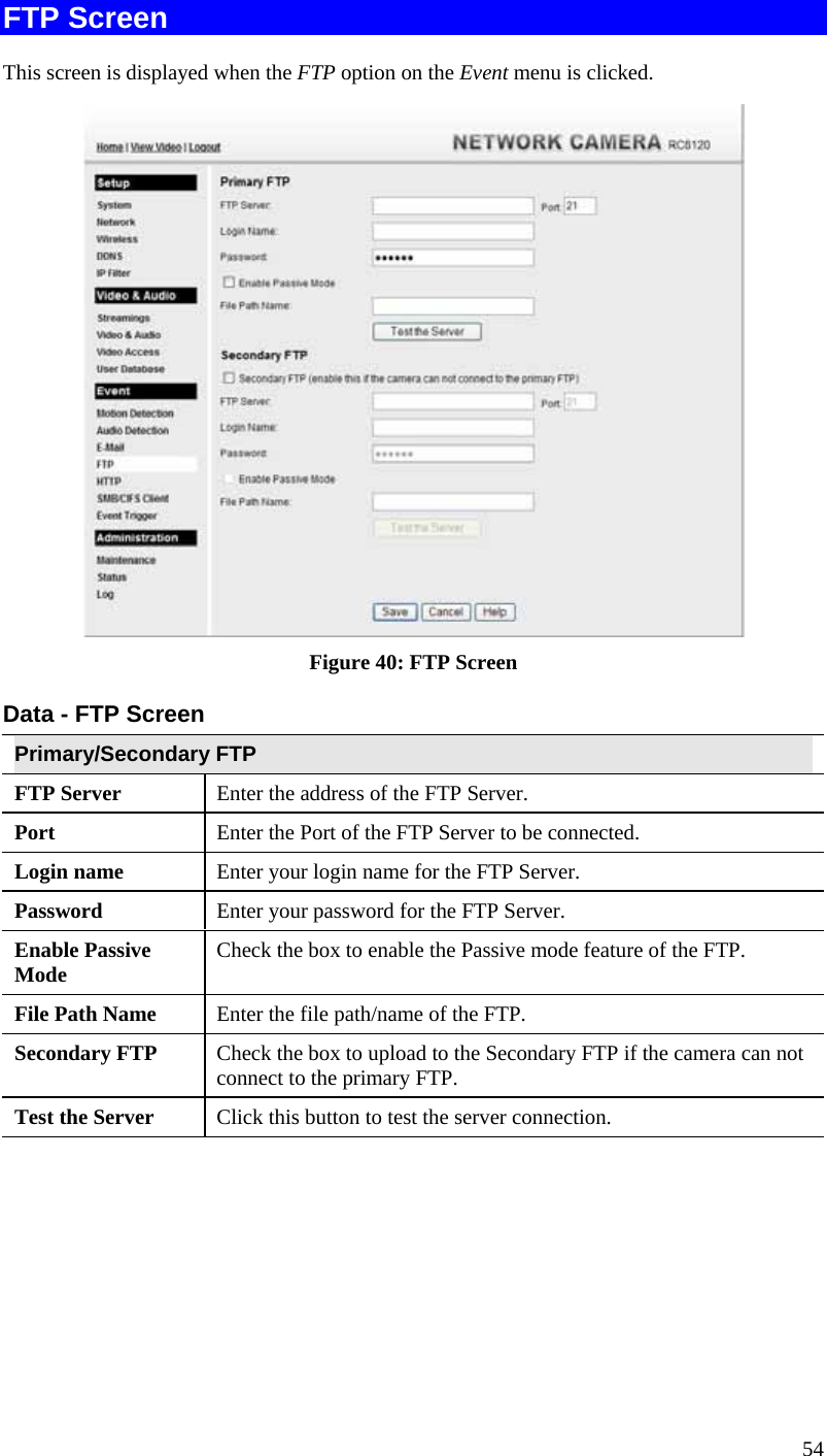  54 FTP Screen This screen is displayed when the FTP option on the Event menu is clicked.  Figure 40: FTP Screen Data - FTP Screen Primary/Secondary FTP FTP Server   Enter the address of the FTP Server. Port  Enter the Port of the FTP Server to be connected. Login name  Enter your login name for the FTP Server. Password  Enter your password for the FTP Server. Enable Passive Mode  Check the box to enable the Passive mode feature of the FTP. File Path Name  Enter the file path/name of the FTP. Secondary FTP  Check the box to upload to the Secondary FTP if the camera can not connect to the primary FTP.   Test the Server  Click this button to test the server connection.   