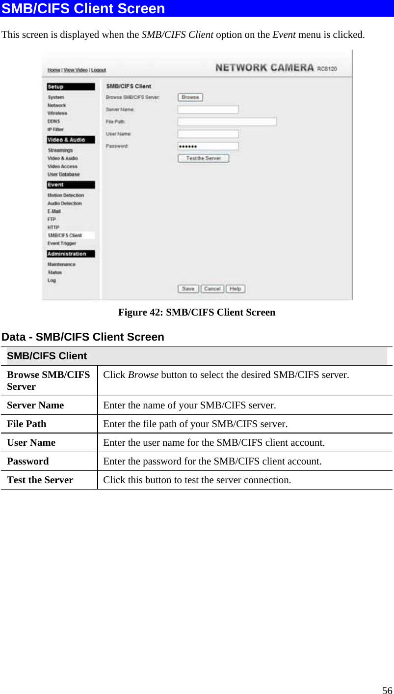  56 SMB/CIFS Client Screen This screen is displayed when the SMB/CIFS Client option on the Event menu is clicked.  Figure 42: SMB/CIFS Client Screen Data - SMB/CIFS Client Screen SMB/CIFS Client Browse SMB/CIFS Server  Click Browse button to select the desired SMB/CIFS server. Server Name  Enter the name of your SMB/CIFS server.  File Path  Enter the file path of your SMB/CIFS server. User Name  Enter the user name for the SMB/CIFS client account. Password  Enter the password for the SMB/CIFS client account. Test the Server  Click this button to test the server connection.     