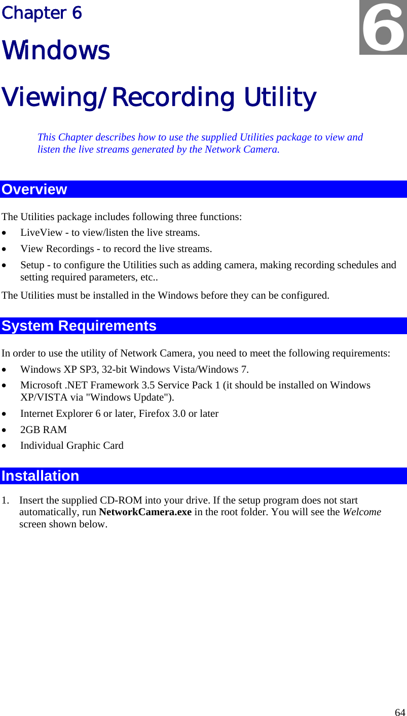  64 Chapter 6 Windows Viewing/Recording Utility This Chapter describes how to use the supplied Utilities package to view and listen the live streams generated by the Network Camera. Overview The Utilities package includes following three functions: •  LiveView - to view/listen the live streams. •  View Recordings - to record the live streams. •  Setup - to configure the Utilities such as adding camera, making recording schedules and setting required parameters, etc.. The Utilities must be installed in the Windows before they can be configured. System Requirements In order to use the utility of Network Camera, you need to meet the following requirements: •  Windows XP SP3, 32-bit Windows Vista/Windows 7. •  Microsoft .NET Framework 3.5 Service Pack 1 (it should be installed on Windows XP/VISTA via &quot;Windows Update&quot;). •  Internet Explorer 6 or later, Firefox 3.0 or later •  2GB RAM •  Individual Graphic Card Installation 1.  Insert the supplied CD-ROM into your drive. If the setup program does not start automatically, run NetworkCamera.exe in the root folder. You will see the Welcome screen shown below. 6 