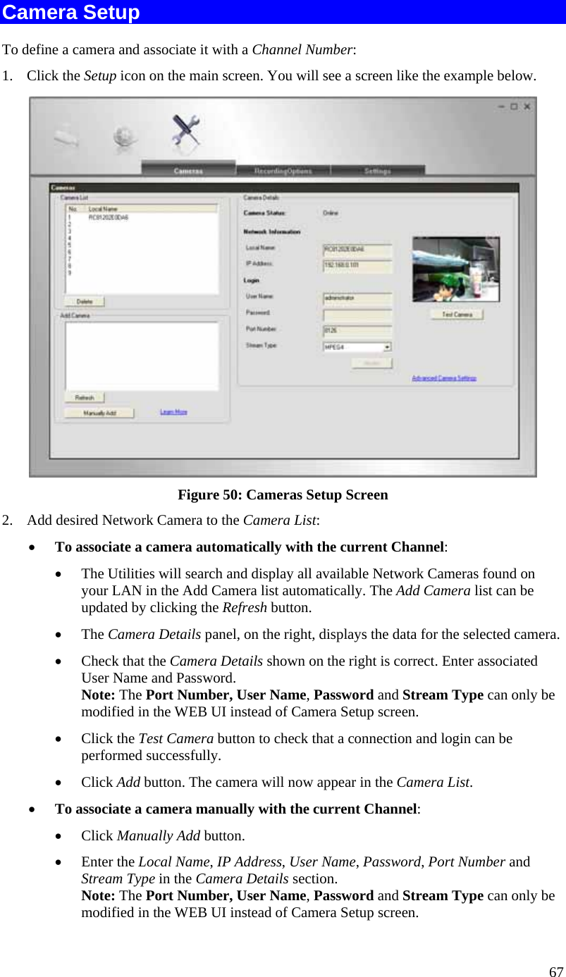  67 Camera Setup To define a camera and associate it with a Channel Number: 1. Click the Setup icon on the main screen. You will see a screen like the example below.  Figure 50: Cameras Setup Screen 2.  Add desired Network Camera to the Camera List: •  To associate a camera automatically with the current Channel: •  The Utilities will search and display all available Network Cameras found on your LAN in the Add Camera list automatically. The Add Camera list can be updated by clicking the Refresh button. •  The Camera Details panel, on the right, displays the data for the selected camera. •  Check that the Camera Details shown on the right is correct. Enter associated User Name and Password. Note: The Port Number, User Name, Password and Stream Type can only be modified in the WEB UI instead of Camera Setup screen.  •  Click the Test Camera button to check that a connection and login can be performed successfully. •  Click Add button. The camera will now appear in the Camera List. •  To associate a camera manually with the current Channel: •  Click Manually Add button. •  Enter the Local Name, IP Address, User Name, Password, Port Number and Stream Type in the Camera Details section. Note: The Port Number, User Name, Password and Stream Type can only be modified in the WEB UI instead of Camera Setup screen.  