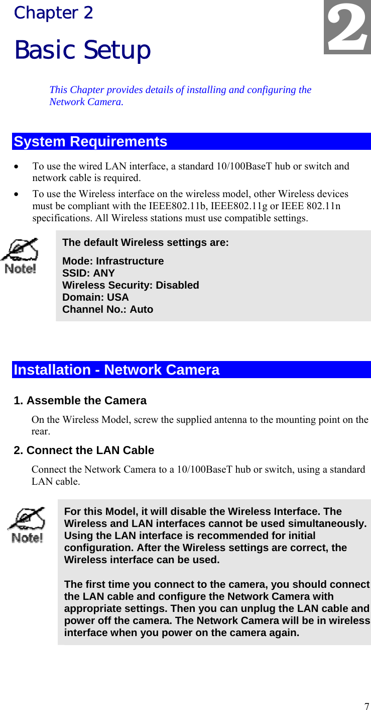  7 Chapter 2 Basic Setup This Chapter provides details of installing and configuring the Network Camera. System Requirements • To use the wired LAN interface, a standard 10/100BaseT hub or switch and network cable is required.  • To use the Wireless interface on the wireless model, other Wireless devices must be compliant with the IEEE802.11b, IEEE802.11g or IEEE 802.11n specifications. All Wireless stations must use compatible settings.  The default Wireless settings are: Mode: Infrastructure SSID: ANY  Wireless Security: Disabled Domain: USA Channel No.: Auto   Installation - Network Camera 1. Assemble the Camera On the Wireless Model, screw the supplied antenna to the mounting point on the rear. 2. Connect the LAN Cable Connect the Network Camera to a 10/100BaseT hub or switch, using a standard LAN cable.   For this Model, it will disable the Wireless Interface. The Wireless and LAN interfaces cannot be used simultaneously. Using the LAN interface is recommended for initial configuration. After the Wireless settings are correct, the Wireless interface can be used.  The first time you connect to the camera, you should connect the LAN cable and configure the Network Camera with appropriate settings. Then you can unplug the LAN cable and power off the camera. The Network Camera will be in wireless interface when you power on the camera again.  2 