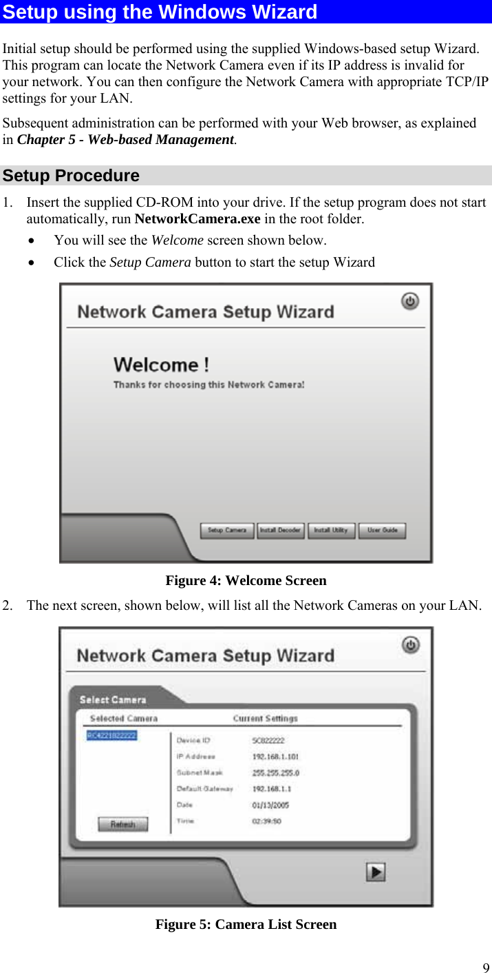  9 Setup using the Windows Wizard Initial setup should be performed using the supplied Windows-based setup Wizard. This program can locate the Network Camera even if its IP address is invalid for your network. You can then configure the Network Camera with appropriate TCP/IP settings for your LAN.  Subsequent administration can be performed with your Web browser, as explained in Chapter 5 - Web-based Management. Setup Procedure 1. Insert the supplied CD-ROM into your drive. If the setup program does not start automatically, run NetworkCamera.exe in the root folder.  • You will see the Welcome screen shown below. • Click the Setup Camera button to start the setup Wizard  Figure 4: Welcome Screen 2. The next screen, shown below, will list all the Network Cameras on your LAN.   Figure 5: Camera List Screen 